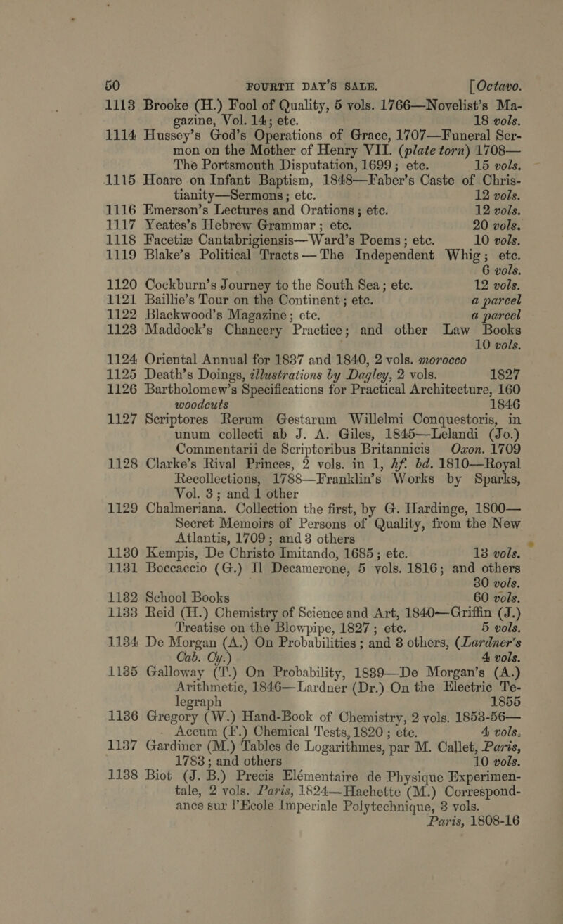 1118 Brooke (H.) Fool of Quality, 5 vols. 1766—Novelist’s Ma- gazine, Vol. 14; ete. 18 vols. 1114 Hussey’s God’s Operations of Grace, 1707—Funeral Ser- mon on the Mother of Henry VII. (plate torn) 1708— The Portsmouth Disputation, 1699; ete. 15 vols. 1115 Hoare on Infant Baptism, 1848—Faber’s Caste of Chris- tianity—Sermons ; etc. 12 vols. 1116 Emerson’s Lectures and Orations; etc. 12 vols. 1117 Yeates’s Hebrew Grammar ; ete. 20 vols. 1118 Facetiz Cantabrigiensis— Ward’s Poems; ete. 10 vols. 1119 Blake’s Political Tracts—-The Independent Whig; etc. 6 vols. 1120 Cockburn’s Journey to the South Sea; etc. 12 vols. 1121 Baillie’s Tour on the Continent; ete. a parcel 1122 Blackwood’s Magazine; etc. a parcel 1128 Maddock’s Chancery Practice; and other Law Books ; 10 vols. 1124 Oriental Annual for 18387 and 1840, 2 vols. morocco 1125 Death’s Doings, zllustrations by Dagley, 2 vols. 1827 1126 Bartholomew’s Specifications for Practical Architecture, 160 woodcuts 1846 1127 Scriptores Rerum Gestarum Willelmi Conquestoris, in unum collecti ab J. A. Giles, 1845—Lelandi (Jo.) Commentarii de Scriptoribus Britannicis Oxon. 1709 1128 Clarke’s Rival Princes, 2 vols. in 1, Af’ bd. 1810—Royal Recollections, 1788—Franklin’s Works by Sparks, Vol. 3; and 1 other | 1129 Chalmeriana. Collection the first, by G. Hardinge, 1800— Secret Memoirs of Persons of Quality, from the New Atlantis, 1709; and 3 others 1130 Kempis, De Christo Imitando, 1685; ete. 13 vols. 1181 Boccaccio (G.) Il Decamerone, 5 vols. 1816; and others . 30 vols. 1132 School Books 60 vols. 1183 Reid (H.) Chemistry of Science and Art, 1840—Griffin (J.) Treatise on the Blowpipe, 1827 ; ete. 5 vols. 1134 De Morgan (A.) On Probabilities ; and 3 others, (Lardner’s Cab. Oy.) 4 vols. 1185 Galloway (T.) On Probability, 1889—De Morgan’s (A.) Arithmetic, 1846— Lardner (Dr.) On the Electric Te- legraph 1855 1186 Gregory (W.) Hand-Book of Chemistry, 2 vols. 1853-56— - Accum (F.) Chemical Tests, 1820 ; ete. 4 vols. 1187 Gardiner (M.) Tables de Logarithmes, par M. Callet, Paris, 1788 ; and others 10 vols. 11388 Biot (J. B.) Precis Elémentaire de Physique Experimen- tale, 2 vols. Paris, 1524— Hachette (M.) Correspond- ance sur l’Keole Imperiale Polytechnique, 3 vols. Paris, 1808-16