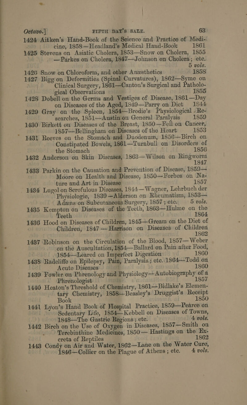 —R————————— eS _ eS  Octavo.| FIFTH DAY'S SALE. 63 1424 Aitken’s Hand-Book of the Seience and Practice of Medi- ‘ cine; 1858—Headland’s Medical Hand-Book 1861 {425 Stevens on Asiatic Cholera, 1853—Snow on Cholera, 1855 , — Parkes on Cholera, 1847—Johnson on Cholera; ete. . | 5 vols. 1426 Snow on Chloroform, and other Anesthetics 1858 1427 Bigg on Deformities (Spinal Curvatures), 1862—Syme on choy Clinical Surgery, 1861—Canton’s Surgical and Patholo- gical Observations 1855 1428 Dobell on the Germs and Vestiges of Disease, 1861—Day on Diseases of the Aged, 1849—Parry on Diet 1844 1429 Gray on the Spleen, 1854—Brodie’s Physiological . Re- searches, 1851—Austin on General Paralysis 1859 1857—Bellingham on Diseases of the Heart 1853 1431 Reeves on the Stomach and Duodenum, 1856—Birch on Constipated Bowels, 1861—Turnbull on Disorders of the Stomach 1856 1847 1433 Parkin on the Causation and Prevention of Disease, 1859— Moore on Health and Disease, 1850—Forbes on Na- ture and Art in Disease 1857 Physiologie, 1839—Alderson on Rheumatism, 1858— Adams on Subeutaneous Surgery, 1857; etc. 5 vols. 1435 Kempton on Diseases of the Teeth, 1863—Hulme on the eeth 1864 1436 Hood on Diseases of Children, 1845—Gream on the Diet of ‘ Children, 1847—~Harrison on Diseases of Children # 1862 1487 Robinson on the Circulation of the Blood, 1857— Weber on the Auscultation, 1854—Ballard on Pain after Food,  . 1854—Leared on Imperfect Digestion 1860 1438 Radcliffe on Epilepsy, Pain, Paralysis; etc..1864—Todd on Acute Diseases : 1860 1439 Fowler on Phrenology and Physiology—Autobiography of a Phrenologist . 1857 1440 Heaton’s Threshold of Chemistry, 1861—Bidlake’s Elemen- tary Chemistry, 1858—Beasley’s Druggist’s Receipt Book . 1850 1441 Lyon’s Hand Book of Hospital Practice, 1859—Pearce on | Sedentary Life, 1854—Kebbell on Diseases of Towns, 1848—The Gastric Regions; ete. — A vols. 1442 Birch on the Use of Oxygen in Diseases, 1857 —Smith on Terebinthine Medicines, 1850 — Hastings on the Ex- creta of Reptiles | 1862 1443 Condy on Air and Water, 1862—Lane on the Water Cure, 