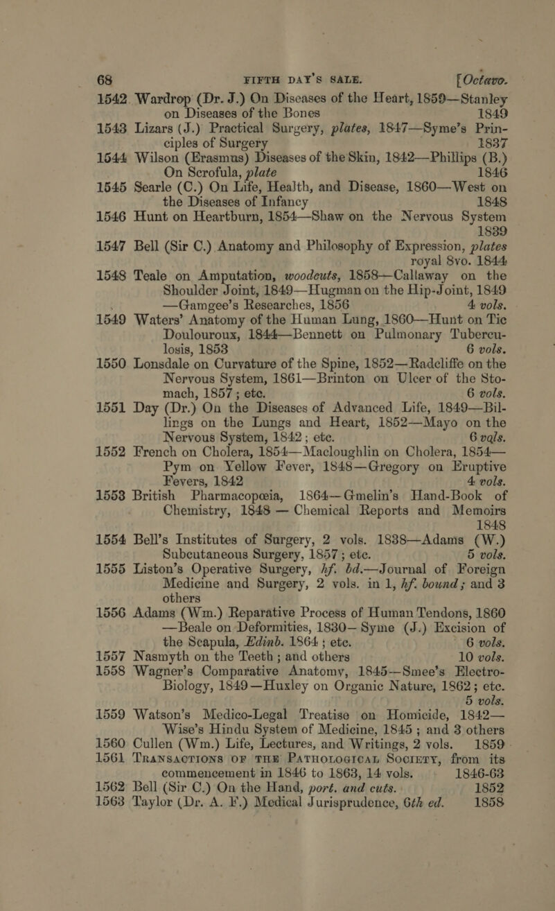 1542. Wardrop (Dr. J.) On Diseases of the Heart, 1859—Stanley on Diseases of the Bones 1849 1543 Lizars (J.) Practical Surgery, plates, 1847—Syme’s Prin- ciples of Surgery 1837 1644 Wilson (Erasmus) Diseases of the Skin, 1842— Phillips se On Scrofula, plate 1846 1545 Searle (C.) On Life, Health, and Disease, 1860—West on the Diseases of Infancy 1848 1546 Hunt on Heartburn, 1854—Shaw on the Nervous System 1839 1547 Bell (Sir C.) Anatomy and Philosophy of Expression, plates royal 8vo. 1844 1548 Teale on Amputation, woodeuts, 1858—Callaway on the Shoulder Joint, 1849—Hugman on the Hip-Joint, 1849 —Gamgee’s Researches, 1856 4 vols. 1549 Waters’ Anatomy of the Human Lung, 1860—Hunt on Tie Doulouroux, 1844—Bennett on Pulmonary Tubercu- losis, 1853 6 vols. 1550 Lonsdale on Curvature of the Spine, 1852— Radcliffe on the Nervous System, 1861—Brinton on Ulcer of the Sto- mach, 1857 ; etc. 6 vols. 1551 Day (Dr.) On the Diseases of Advanced Life, 1849—Bil- lings on the Lungs and Heart, 1852—Mayo on the Nervous System, 1842 ; ete. 6 vals. 1552 French on Cholera, 1854— Macloughlin on Cholera, 1854— Pym on Yellow Fever, 1848—Gregory on Eruptive Fevers, 1842 4: vols. 1553 British Pharmacopeia, 1864—Gmelin’s Hand-Book of , Chemistry, 1848 — Chemical Reports and Memoirs 1848 1554 Bell’s Institutes of Surgery, 2 vols. 1888—Adams (W.) Subcutaneous Surgery, 1857 ; ete. 5 vols. 1555 Liston’s Operative Surgery, hf. éd.—Journal of Foreign Medicine and Surgery, 2 vols. in 1, hf. bownd; and 3 others 1556 Adams (Wm.) Reparative Process of Human Tendons, 1860 —Beale on Deformities, 1830— Syme (J.) Excision of the Scapula, Edinb. 1864 ; ete. 6 vols. 1557 Nasmyth on the Teeth ; and others 10 vols. 1558 Wagner's Comparative Anatomy, 1845--Smee’s Electro- Biology, 1849—Huxley on Organic Nature, 1862; ete. 5 vols. 1559 Watson’s Medico-Legal Treatise on Homicide, 1842— Wise’s Hindu System of Medicine, 1845 ; and 3 others 1560 Cullen (Wm.) Life, Lectures, and Writings, 2 vols. 1859. 1561 TransaoTions OF THE PatHotoarcaL Society, from its commencement in 1846 to 1863, 14 vols. 1846-63 1562 Bell (Sir C.) On the Hand, port. and cuts. 1852 1563 Taylor (Dr. A. F.) Medical Jurisprudence, 6é¢h ed. 1858