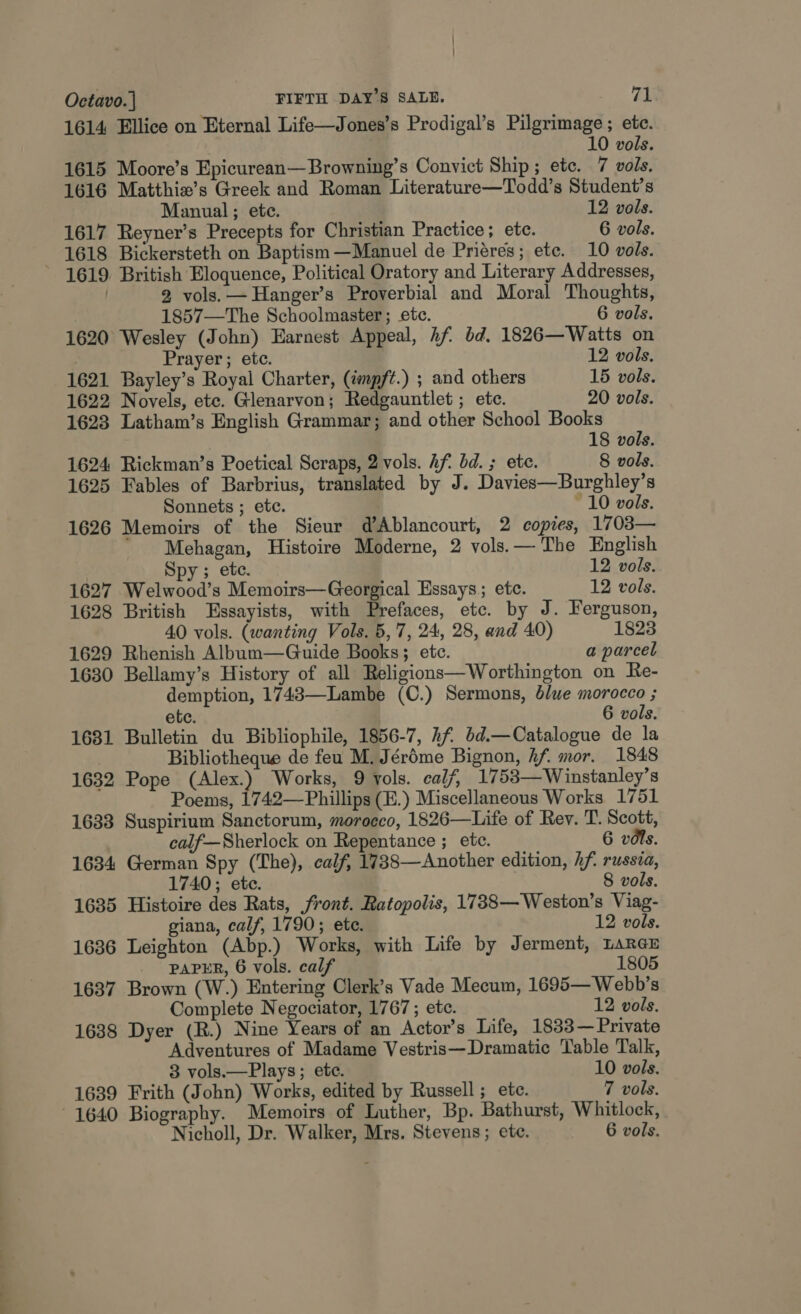 1614 Ellice on Eternal Life—Jones’s Prodigal’s Pilgrimage ; etc. 10 vols. 1615 Moore’s Epicurean— Browning’s Convict Ship; etc. 7 vols. 1616 Matthie’s Greek and Roman Literature—Todd’s Student’s Manual; ete. 12 vols. 1617 Reyner’s Precepts for Christian Practice; ete. 6 vols. 1618 Bickersteth on Baptism —Manuel de Priéres; ete. 10 vols. 1619 British Eloquence, Political Oratory and Literary Addresses, / 2 vols. —Hanger’s Proverbial and Moral Thoughts, 1857—The Schoolmaster; etc. 6 vols. 1620 Wesley (John) Earnest Appeal, 4f bd, 1826—Waitts on Prayer; etc. 12 vols. 1621 Bayley’s Royal Charter, (impft.) ; and others 15 vols. 1622 Novels, ete. Glenarvon; Redgauntlet ; etc. 20 vols. 1623 Latham’s English Grammar; and other School Books 18 vols. 1624 Rickman’s Poetical Scraps, 2 vols. Af. bd. ; ete. 8 vols. 1625 Fables of Barbrius, translated by J. Davies—Burghley’s Sonnets ; ete. ~ 10 vols. 1626 Memoirs of the Sieur d’Ablancourt, 2 copies, 1708— Mehagan, Histoire Moderne, 2 vols.— The English Spy; ete. 12 vols. 1627 Welwood’s Memoirs—Georgical Essays ; etc. 12 vols. 1628 British Essayists, with Prefaces, etc. by J. Ferguson, 40 vols. (wanting Vols. 5,7, 24, 28, and 40) 1823 1629 Rhenish Album—Guide Books; etc. a parcel 1630 Bellamy’s History of all Religions—Worthington on Re- demption, 1743—Lambe (C.) Sermons, blue morocco ; etc. 6 vols. 1681 Bulletin du Bibliophile, 1856-7, hf. bd.—Catalogue de la Bibliotheque de feu M. Jéréme Bignon, hf. mor. 1848 1632 Pope (Alex.) Works, 9 vols. calf, 1753—Winstanley’s Poems, 1742—Phillips (E.) Miscellaneous Works 1751 1633 Suspirium Sanctorum, morocco, 1826—Life of Rev. T. Scott, calf—Sherlock on Repentance ; ete. 6 vis. 1634 German Spy (The), calf, 1738—Another edition, hf. russia, 1740; ete. 8 vols. 1635 Histoire des Rats, front. Ratopolis, 1738—Weston’s Viag- giana, calf, 1790; ete. 12 vols. 1636 Leighton (Abp.) Works, with Life by Jerment, LARGE _ PAPER, 6 vols. calf 1805 1637 Brown (W.) Entering Clerk’s Vade Mecum, 1695—Webb’s Complete Negociator, 1767 ; etc. 12 vols. 1638 Dyer (R.) Nine Years of an Actor’s Life, 1833— Private Adventures of Madame Vestris—Dramatic Table Talk, 3 vols.—Plays; ete. 10 vols. 1639 Frith (John) Works, edited by Russell ; ete. 7 vols. 1640 Biography. Memoirs of Luther, Bp. Bathurst, Whitlock,