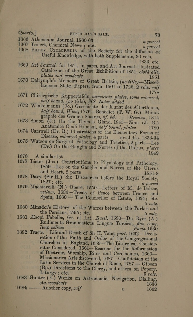 1666 Athenzeum Journal, 1860-63 @ parcel 1667 Lancet, Chemical News; ete. a parcel 1668 Panny Cyctopmpra of the Society for the diffusion of Useful Knowledge, with both Supplements, 30 vols. 1838, ete. 1669 Art Journal for 1851, in parts, and Art Journal Illustrated Catalogue of the Great Exhibition of 1851, cloth gilt, plates and woodcuts . 1851 1670 Dalrymple’s Memoirs of Great Britain, (no title )—Miscel- taneous State Papers, from 1501 to 1726, 2 vols. calf . 1778 1671 Chirurgische Kuppertafeln, numerous plates, some coloured, half bound, (no title), MS. Index added 1672 Winkelmanns (Jo.) Geschichte der Kunst des Alterthums, half bound, Wien, 1776—Benedict (T. W. G.) Mono- graphie des Grauen Staares, hf. bd. Breslau, 1814 1673 Simon (J.).On the Thymus Gland, 1845—Zinn (Je Ge) Anatomica Oculi Humani, alf bound, plates 1780 1674 Carswell (Dr. R.) Illustrations of the Elementary Forms of Disease, coloured plates, 4 parts royal 4:to. 1833-34 1675 Watson on Surgical Pathology and Practice, 2 parts— Lee (Dr.) On the Ganglia and Nerves of the Uterus, plates 1849 1676 A similar lot 1677 Lister (Jos.) Contributions to Physiology and Pathology, 1859-—Lee on the Ganglia and Nerves of the Uterus and Heart, 2 parts 1851-8 1678 Davy (Sir H.) Six Discourses before the Royal Society, 1827 ; ete. a parcel 1679 Machiavelli (N.) Opere, 1550—Letters of M. de Balzae, : vellum, 1634—Treaty of Peace between France and Spain, 1660 — The Counsellor of Estate, 1634; ete. | ' 5 vols. 1680 Minadoi’s History of the Warres between the Turkes and the Persians, 1595; ete. 5 vols. 1681 Aisopi Fabelle, Gr. et Lat. Basil. 1530—Du Ryer (A.) Rudimenta Grammaticus Lingue Turcice, fine copy, limp vellum Paris. 1630 1682 Tracts. Life and Death of Sir H. Vane, port. 1662—Decla- ration of the Faith and Order of the Congregational Churches in England, 1659—The Liturgical Conside- rator Considered, 1661—Reasons for the Reformation of Doctrine, Worship, Rites and Ceremonies, 1660— Missionaries Arts discoyered, 1687—Confutation of the Latin Services in the Church of Rome, 1787 — Gibson (Bp.) Directions to the Clergy, and others on Popery, Liturgy ; ete. 5 vols. 1683 Gunter (E.) Works on Astronomie, N avigation, Dialling, etc. woodcuts 1636 1684 —— Another copy, calf L 1662