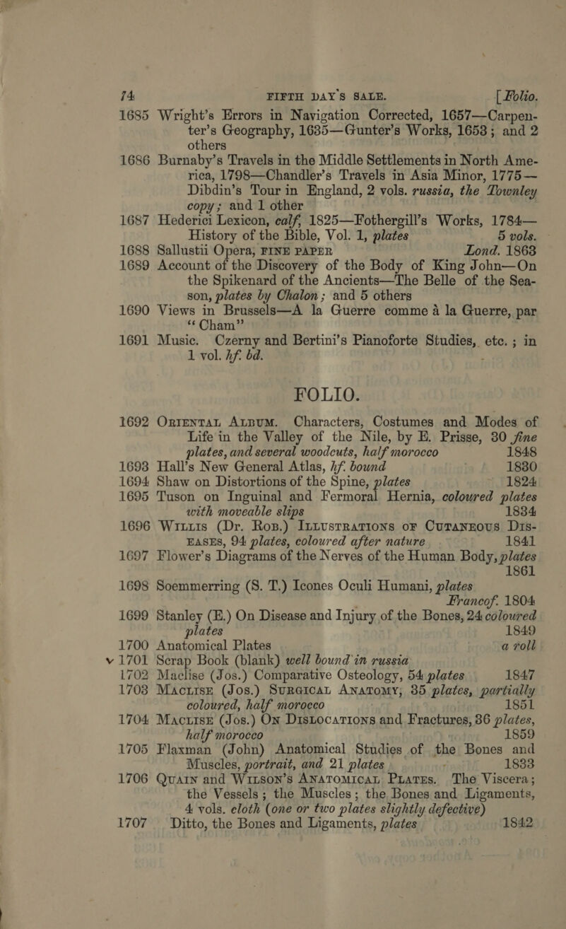 74: FIFTH DAYS SALE. [ folio. 1685 Wright’s Errors in Navigation Corrected, 1657—Carpen- et Geography, 1685—Gunter’s Works, 1653; and 2 others 1686 Burnaby’s Travels in the Middle Settlements in North Ame- rica, 1798—Chandler’s Travels in Asia Minor, 1775— Dibdin’s Tour in England, 2 vols. russia, the Townley copy; and 1 other 1687 Hederici Lexicon, calf, 1825—Fothergill’s Works, 1784— History of the Bible, Vol. 1, plates 5 vols. 1688 Sallustii Opera, FINE PAPER Lond. 1863 1689 Account of the Discovery of the Body of King John—On the Spikenard of the Ancients—The Belle of the Sea- son, plates by Chalon ; and 5 others 1690 Views in Brussels—A la Guerre comme a la Guerre, par “Cham” 1691 Music. Ozerny and Bertini’s Pianoforte Studies, etc. ; in 1 vol. Af. bd. ; FOLIO. 1692 OrrentaLn AtbBumM. Characters, Costumes and Modes of Life in the Valley of the Nile, by E. Prisse, 30 jine plates, and several woodcuts, half morocco 1848 1693 Hall’s New General Atlas, hf bound 1880 1694 Shaw on Distortions of the Spine, plates 1824 1695 Tuson on Inguinal and Fermoral Hernia, coloured plates with moveable slips 1834 1696 Wiis (Dr. Ros.) ItLustrrations oF Curanznous Dis- EASES, 94 plates, coloured after nature 1841 1697 Flower’s Diagrams of the Nerves of the Human Body, plates 1861 1698 Soemmerring (S. T.) cones Oculi Humani, plates Francof. 1804 1699 Stanley (E.) On Disease and Injury of the Bones, 24 coloured plates 1849 1700 Anatomical Plates a roll v 1701 Scrap Book (blank) well bound in russia 1702 Macelise (Jos.) Comparative Osteology, 54 plates 1847 1703 Mactrsz (Jos.) Sureican Anatomy; 35 plates, partially coloured, half morocco 1851 1704 Mactitsz (Jos.) On DisLocations and Fractures, 36 plates, half morocco 1859 1705 Flaxman (John) Anatomical Studies of the Bones and Muscles, portrait, and 21 plates : 1833 1706 Quain and Witson’s ANAToMicaL Piates. The Viscera; the Vessels ; the Muscles; the Bones and Ligaments, 4 vols. eloth (one or two plates slightly defective)