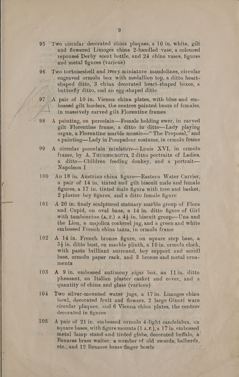  96. os 100 101 102 103 104 9. Iwo circular decorated china plaques, a 10 in. white, gilt ~and flowered Limoges china 2-handled vase, a coloured repoussé Derby scent bottle, and 24 china vases, figures and metal figures (various) Two tortoiseshell and ivory. Paniatire mandolines, pirenier 3 engraved - ormolu box with medallion top, a Artie heart- shaped ditto, 3. china decorated heart- phaped .| boxes, a butterfly ditto, and all egg: -shaped ditto nce A pair of 10 in. Vienna china plates, with blue-and em- bossed gilt borders, the centres painted: busts of females, in massively carved gilt Florentine frames A painting, on porcelain—Female holding ewer, in carved gilt Florentine frame, a ditto in’ ditto—Lady playing organ, a Florentine marble mosaic—“ The Proposal,” and a painting— Lady in Pompadour costume, in ormolu frame A circular porcelain miniature—Louis XVI, in ormolu frame, by A. THURMSCROTTI, 2 ditto portraits of Ladies, a ditto —-Chiltren foodine oa and a portrait— _ Napoleon I An 18 in. Austrian bait (ene Water Carrier, a pair of 14 in. tinted and gilt biscuit male and female figures, a 17 in. tinted male figure with tree and basket, 2 plaster boy figures, and a ditto female figure A 20 in. finely sculptured statuary marble group of Flora and Cupid, on oval base, a 14 in. ditto figure of Girl with tambourine (A. F.) a 44 in, biscuit group—Una and the Lion, a majolica cockerel Jug, and a green and white embossed French china tazza, in ormolu frame A 14 in. French. bronze. figure, on square step base, a 54 in, ditto bust, on marble plinth, a 10 in. ormolu clock, with paste brilliant surround, boy support and _ scroll base, ormolu paper rack, and 3. bronze and metal orna- ments Fae Oc embossed ‘antimony - cigar box, an jae ditto pheasant, an ‘Ttalian plaster casket and cover, and a quantity of china and glass (various) Two silver-mounted water jugs, a ‘17 in. Limoges china bow], decorated fruit and flowers, 2 large Ginori ware circular plaques, and 6 Vienna china plates, the centres decorated in figures A pair of 21 in. embossed ormolu 4-light candelabra, on square bases, with figure mounts (1 A.F.),a 17 in. embossed metal lamp stand and tinted globe, decorated buffalo, a Benares brass waiter, a number of old swords; halberds,