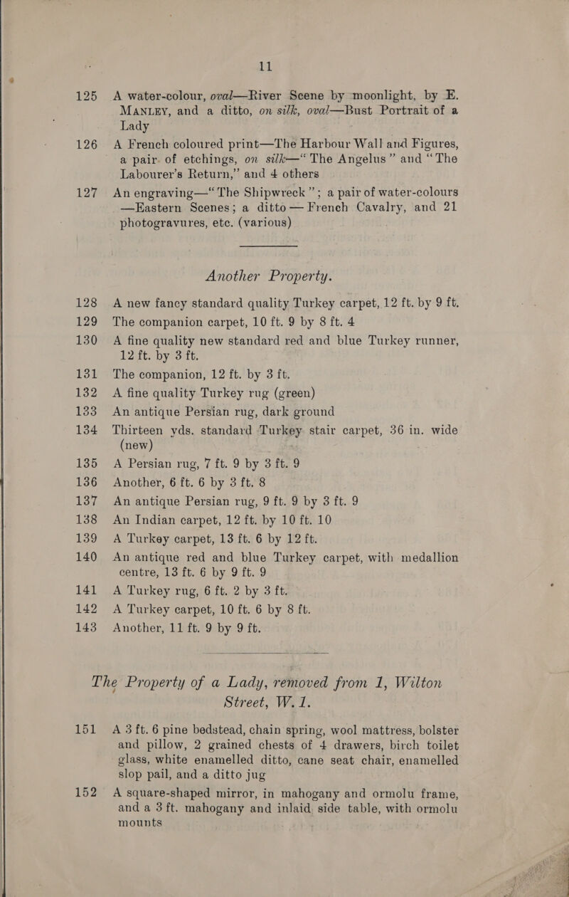 125 A water-colour, oval—River Scene by moonlight, by E. MANLEY, and a ditto, on silk, oval—Bust Portrait of a Lady 126 A French coloured print—The Harbour Wall and Figures, a pair. of etchings, on silk—‘ The Angelus” and “The Labourer’s Return,” and 4 others 127 An engraving—“ The Shipwreck”; a pair of water-colours _—Eastern Scenes; a ditto— French Cavalry, and 21 photogravures, etc. (various) Another Property. 128 A new fancy standard quality Turkey carpet, 12 ft. by 9 ft. 129 The companion carpet, 10 ft. 9 by 8 ft. 4 130 A fine quality new standard red and blue Turkey runner, 12 ft. by 3 ft. 131 The companion, 12 ft. by 3 ft. 132 A fine quality Turkey rug (green) 133 An antique Persian rug, dark ground 134 Thirteen yds. standard Turkey stair carpet, 36 in. wide (new) ‘ 135 A Persian rug, 7 ft. 9 by 3 ft. 9 136 Another, 6 ft. 6 by 3 ft. 8 137 An antique Persian rug, 9 ft. 9 by 3 ft. 9 138 An Indian carpet, 12 ft. by 10 ft. 10 139 A Turkey carpet, 13 ft. 6 by 12 ft. 140 An antique red and blue Turkey carpet, with medallion centre, 13 ft. 6 by 9 ft. 9 141 A Turkey rug, 6 ft. 2 by 3 ft. 142 A Turkey carpet, 10 ft. 6 by 8 ft. 143 Another, 11 ft. 9 by 9 ft.  The Property of a Lady, removed from 1, Wilton Street, W. 1. 151 A 3ft.6 pine bedstead, chain spring, wool mattress, bolster and pillow, 2 grained chests of 4 drawers, birch toilet glass, white enamelled ditto, cane seat chair, enamelled slop pail, and a ditto jug 152 A square-shaped mirror, in mahogany and ormolu frame, and a 3 ft. mahogany and inlaid, side table, with ormolu mounts . 