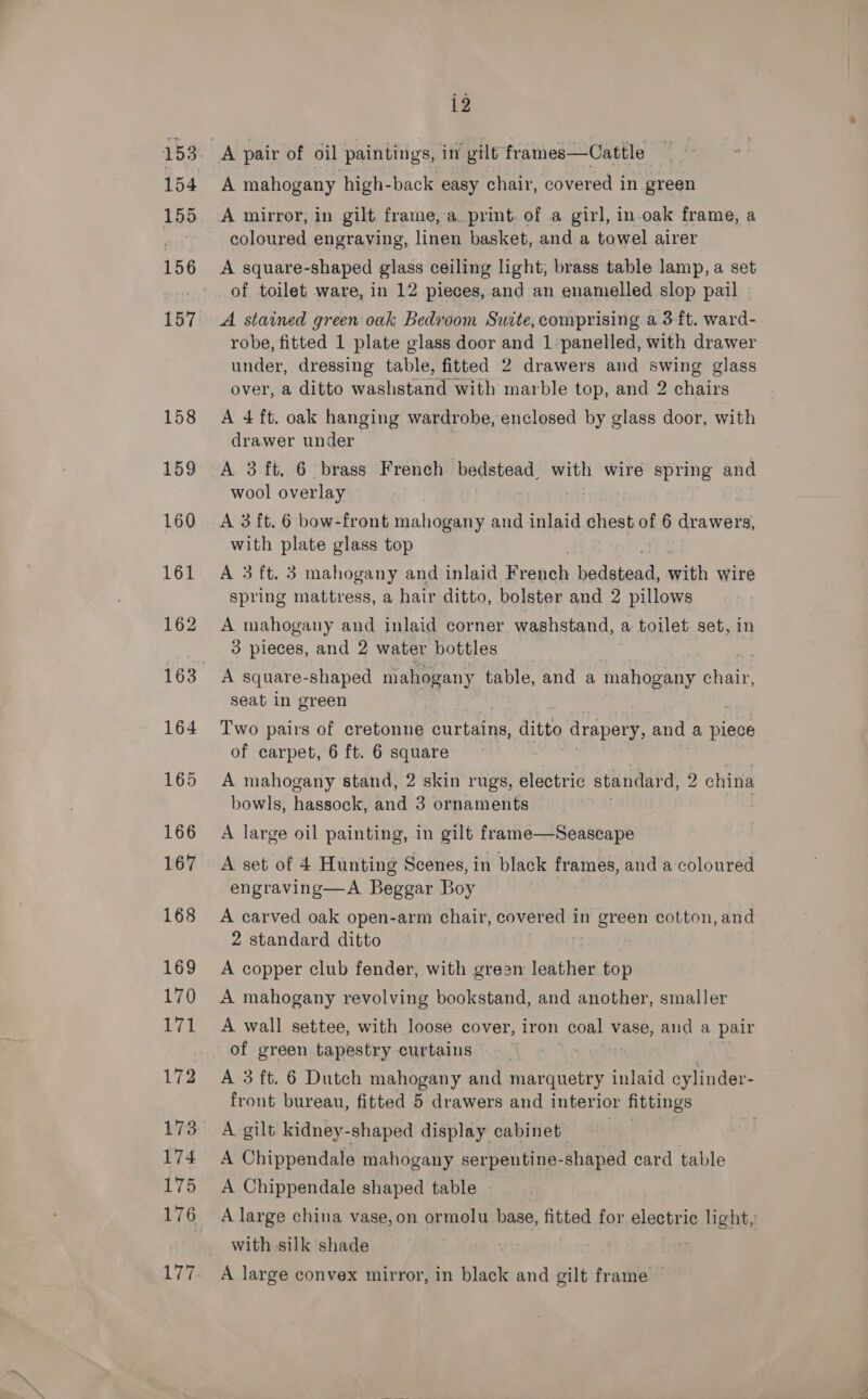 154 155 156 157 158 159 160 161 162 i2 A pair of oil paintings, im gilt frames—Cattle A mahogany high-back easy chair, covered in green A mirror, in gilt frame, a_ print. of a girl, in.oak frame, a coloured engraving, linen basket, and a towel airer A square-shaped glass ceiling light, brass table lamp, a set of toilet ware, in 12 pieces, and an enamelled slop pail A stained green oak Bedroom Suite, comprising a 3-ft. ward- robe, fitted 1 plate glass door and 1 panelled, with drawer under, dressing table, fitted 2 drawers and swing glass over, a ditto washstand with marble top, and 2 chairs A 4 ft. oak hanging wardrobe, enclosed by glass door, with drawer under A 3 ft. 6 brass French bedstead, with wire spring and wool overlay A 3 ft. 6 bow-front mahogany and inlaid chest of 6 drawers, with plate glass top A 3 ft. 3 mahogany and inlaid French pedieris with wire. spring mattress, a hair ditto, bolster and 2 pillows A mahogany and inlaid corner washstand, a toilet set, in B) pieces, and 2 water bottles A square- -shaped mahogany table, and a mahogany pets seat in green Two pairs of cretonne priate ae drapery, and a plece of carpet, 6 ft. 6 square A mahogany stand, 2 skin rugs, electric standard, 2 china bowls, hassock, and 3 ornaments A large oil painting, in gilt frame—Seascape A set of 4 Hunting Scenes, in black frames, and a coloured engraving—A Beggar Boy A carved oak open-arm chair, covered in green cotton, and 2 standard ditto | A copper club fender, with grean leather top A mahogany revolving bookstand, and another, smaller A wall settee, with loose cover, iron Oe vase, and a pair of green tapestry curtains —-_ : A 3 ft. 6 Dutch mahogany and marquetry inlaid avbuoes front bureau, fitted 5 drawers and interior fittings A gilt kidney-shaped display cabinet | A Chippendale mahogany serpentine- shaped card table A Chippendale shaped table - A large china vase, on ormolu base, fitted for electric light, with silk shade A large convex mirror, in black and gilt frame —