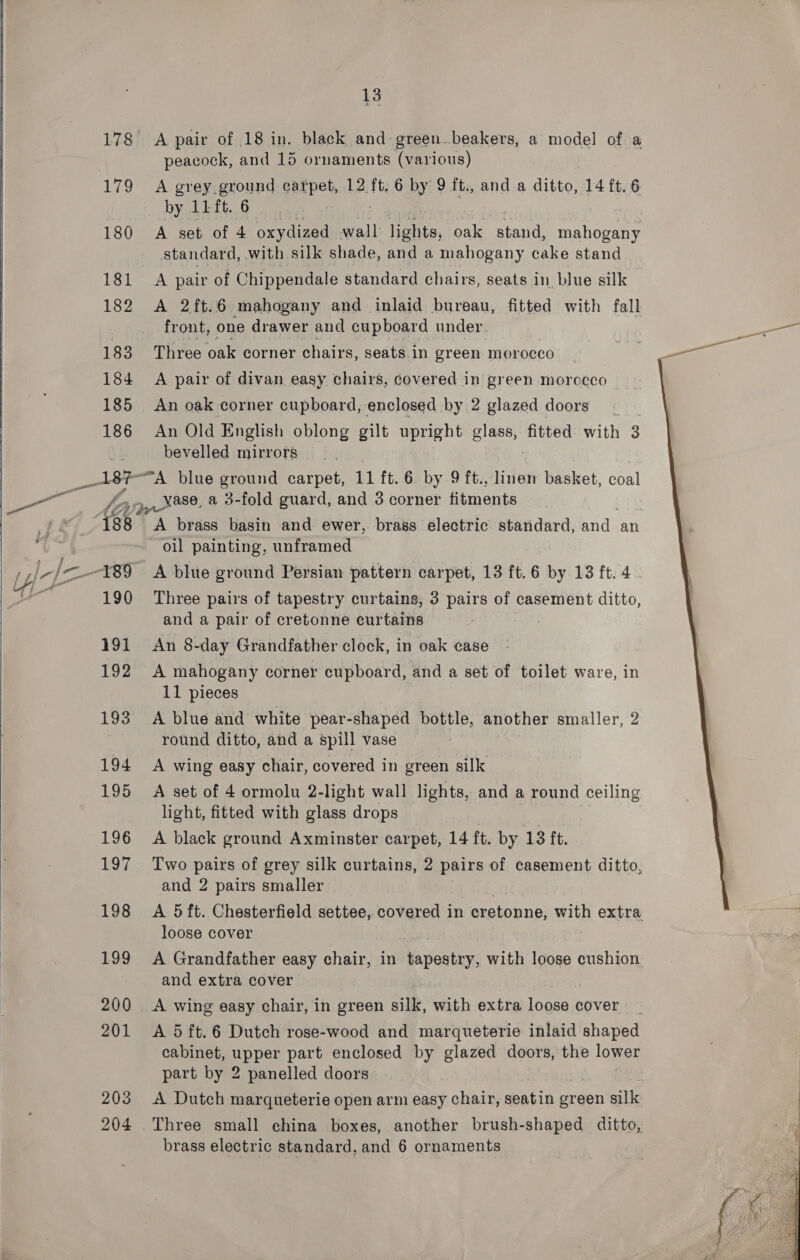   178 203 204 13 A pair of 18 in. black and green_beakers, a model of a peacock, and 15 ornaments (various) A grey ground carpet, 12 ft. 6 by 9 ft., and a ditto, 14 ft. 6 _ by 15 ft..6 A set of 4 oxydized wall: pei ak stand, vane standard, with silk shade, and a mahogany cake stand A pair of Chippendale standard chairs, seats in blue silk A 2ft.6 mahogany and inlaid bureau, fitted with fall front, one drawer and cupboard under Three oak corner chairs, seats in green morocco A pair of divan easy chairs, covered in green morocco An oak corner cupboard, enclosed by 2 glazed doors An Old English oblong gilt upright es fitted with 3 3 bevelled mirrors vase, a 3-fold guard, and 3 corner bats ¢t brass basin and ewer, brass electric standard, we an oil painting, unframed Three pairs of tapestry curtains, 3 pairs of casement ditto, and a pair of cretonne curtains An 8-day Grandfather clock, in oak case A mahogany corner cupboard, and a set of toilet ware, in 11 pieces A blue and white pear-shaped bottle, another smaller, 2 round ditto, and a spill vase A wing easy chair, covered in green silk A set of 4 ormolu 2-light wall lights, and a round ceiling light, fitted with glass drops : A black ground Axminster carpet, 14 ft. by 13 ft. and 2 pairs smaller loose cover A Grandfather easy chair, in Ra foray: with loose cushion and extra cover A wing easy chair, in green silk, with extra ee cover cabinet, pppel part enclosed by glazed doors, the lower part by 2 panelled doors A Dutch marqueterie open arm easy chair, seatin green silk brass electric standard, and 6 ornaments   
