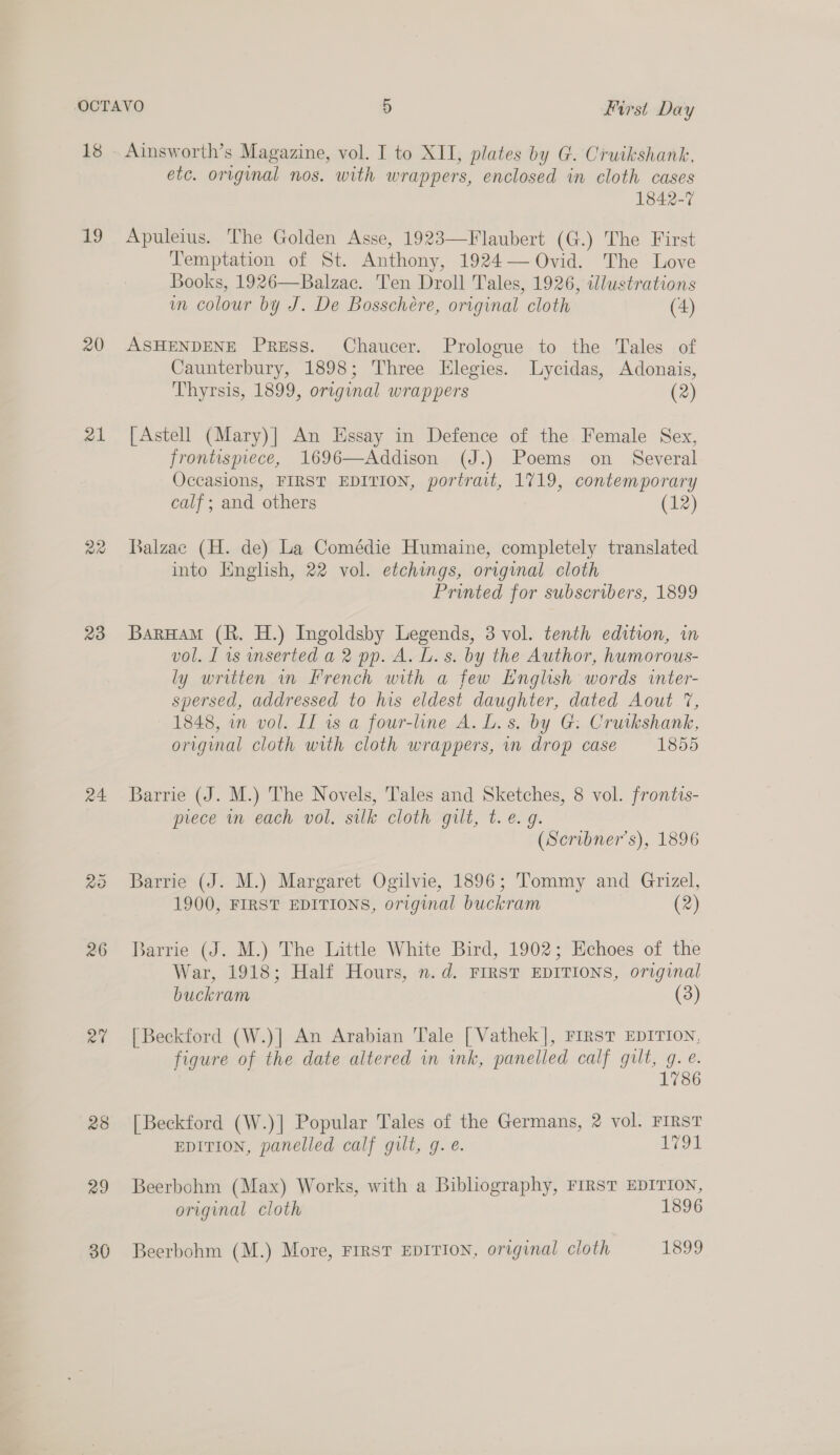 18 7) 20 21 23 24 rat 28 29 Ainsworth’s Magazine, vol. I to XII, plates by G. Cruikshank, etc. original nos. with wrappers, enclosed in cloth cases 1842-7 Apuleius. The Golden Asse, 1923—Flaubert (G.) The First Temptation of St. Anthony, 1924— Ovid. The Love Books, 1926—Balzae. Ten Droll Tales, 1926, illustrations m colour by J. De Bosschére, original cloth (4) ASHENDENE Press. Chaucer. Prologue to the Tales of Caunterbury, 1898; Three Elegies. lLycidas, Adonais, Thyrsis, 1899, original wrappers (2) [Astell (Mary)] An Essay in Defence of the Female Sex, frontispiece, 1696—Addison (J.) Poems on Several Occasions, FIRST EDITION, portrait, 1719, contemporary calf; and others (12) Balzac (H. de) La Comédie Humaine, completely translated into English, 22 vol. etchings, original cloth Printed for subscribers, 1899 BarHaM (R. H.) Ingoldsby Legends, 3 vol. tenth edition, in vol. I is inserted a 2 pp. A. L. s. by the Author, humorous- ly written in french with a few English words inter- spersed, addressed to his eldest daughter, dated Aout 7, 1848, in vol. II is a four-line A. L.s. by G. Cruikshank, original cloth with cloth wrappers, in drop case 1855 Barrie (J. M.) The Novels, Tales and Sketches, 8 vol. frontis- prece in each vol. silk cloth gilt, t. @. g. (Scribner's), 1896 Barrie (J. M.) Margaret Ogilvie, 1896; Tommy and Grizel, 1900, FIRST EDITIONS, original buckram (2) Barrie (J. M.) The Little White Bird, 1902; Echoes of the War, 1918; Half Hours, n.d. FIRST EDITIONS, original buckram (3) [Beckford (W.)] An Arabian Tale [ Vathek]|, FIRST EDITION, figure of the date altered in ink, panelled calf gilt, g. e. 1786 [Beckford (W.)] Popular Tales of the Germans, 2 vol. FIRST EDITION, panelled calf gilt, g. e. rok Beerbohm (Max) Works, with a Bibliography, FIRST EDITION, original cloth 1896