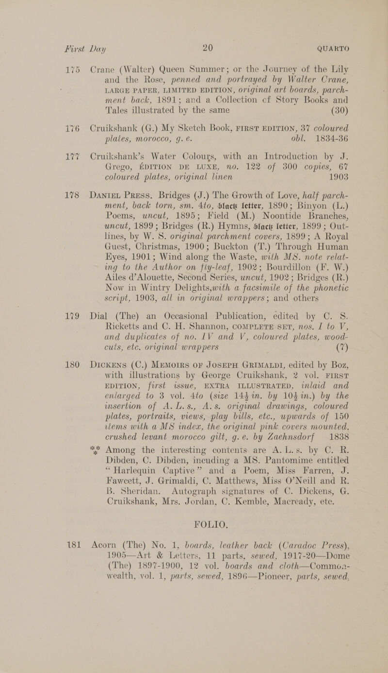 175 176 Ler 178 ah 180 181 Crane (Walter) Queen Summer; or the Journey of the Lily and the Rose, penned and portrayed by Walter Crane, LARGE PAPER, LIMITED EDITION, original art boards, parch- ment back, 1891; and a Collection cf Story Books and Tales illustrated by the same (30) Cruikshank (G.) My Sketch Book, First EDITION, 37 coloured plates, morocco, g. e. obl. 1834-36 Cruikshank’s Water Colours, with an Introduction by J. Grego, EDITION DE LUXE, no. 122 of 300 copies, 67 coloured plates, original linen 1903 DANIEL Press. Bridges (J.) The Growth of Love, half parch- ment, back torn, sm. 4to, blact fetter, 1890; Binyon (L.) Poems, uncut, 1895; Field (M.). Noontide Branches, uncut, 1899; Bridges (R.) Hymns, Sfnets fetter, 1899 ; Out- lines, by W. 8S. original parchment covers, 1899; A Royal Guest, Christmas, 1900; Buckton (T.) Through Human yes, 1901; Wind along the Waste, with MS. note relat- ing to the Author on fly-leaf, 1902; Bourdillon (F. W.) Ailes d’Alouette, Second Series, uncut, 1902; Bridges (R.) Now in Wintry Delights,with a facsumile of the phonetic script, 1903, all i original wrappers; and others Dial (The) an Occasional Publication, edited by C. S. Ricketts and C. H. Shannon, COMPLETE SET, nos. I to V, and duplicates of no: LV and V, coloured plates, wood- cuts, etc. original wrappers Co Dickens (C.) MEmoIRs oF JOSEPH GRIMALDI, edited by Boz, with illustrations by George Cruikshank, 2 vol. FIRST EDITION, fwurst issue, EXTRA ILLUSTRATED, inlaid and enlarged to 3 vol. 4to (size 144i. by 104%n.) by the umsertion of A. L.s., A.s, original drawings, coloured plates, portraits, views, play bills, etc., upwards of 150 vlems with a MS inde, the original pink. covers mounted, crushed levant morocco gilt, g.e. by Zaehnsdorf 1838 * Among the interesting contents. are A. L.s. by C. R. Dibden, C. Dibden, incuding a MS. Pantomime entitled “Harlequin Captive” and a Poem, Miss Farren, J. Faweett, J. Grimaldi, C. Matthews, Miss O’Neill and R. B. Sheridan. Autograph signatures of C. Dickens, G. Cruikshank, Mrs. Jordan, C. Kemble, Macready, ete. FOLIO. Acorn (The) No. 1, boards, leather back (Caradoc Press), 1905—Art &amp; Letters, 11 parts, sewed, 1917-20—Dome (The) 1897-1900, 12 vol. boards and cloth—Commoa- wealth, vol. 1, parts, sewed, 1896——Pioneer, parts, sewed,