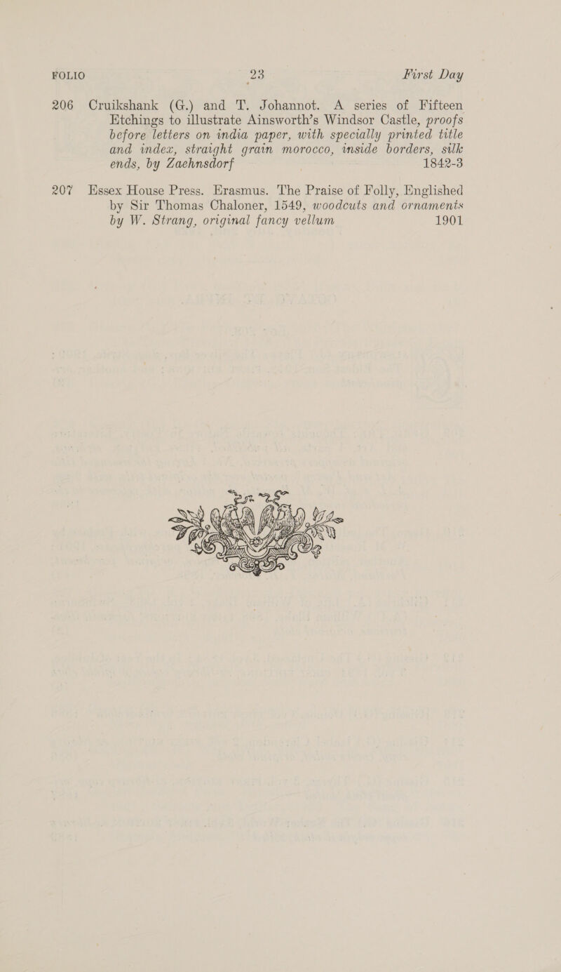 206 Cruikshank (G.) and T. Johannot. A series of Fifteen Ktchings to illustrate Ainsworth’s Windsor Castle, proofs before letiers on india paper, with specially printed title and index, straight grain morocco, wmside borders, silk ends, by Zaehnsdorf | 1842-3 207 Hssex House Press. Erasmus. The Praise of Folly, Englished by Sir Thomas Chaloner, 1549, woodcuts and ornamenis by W. Strang, original fancy vellum 1901