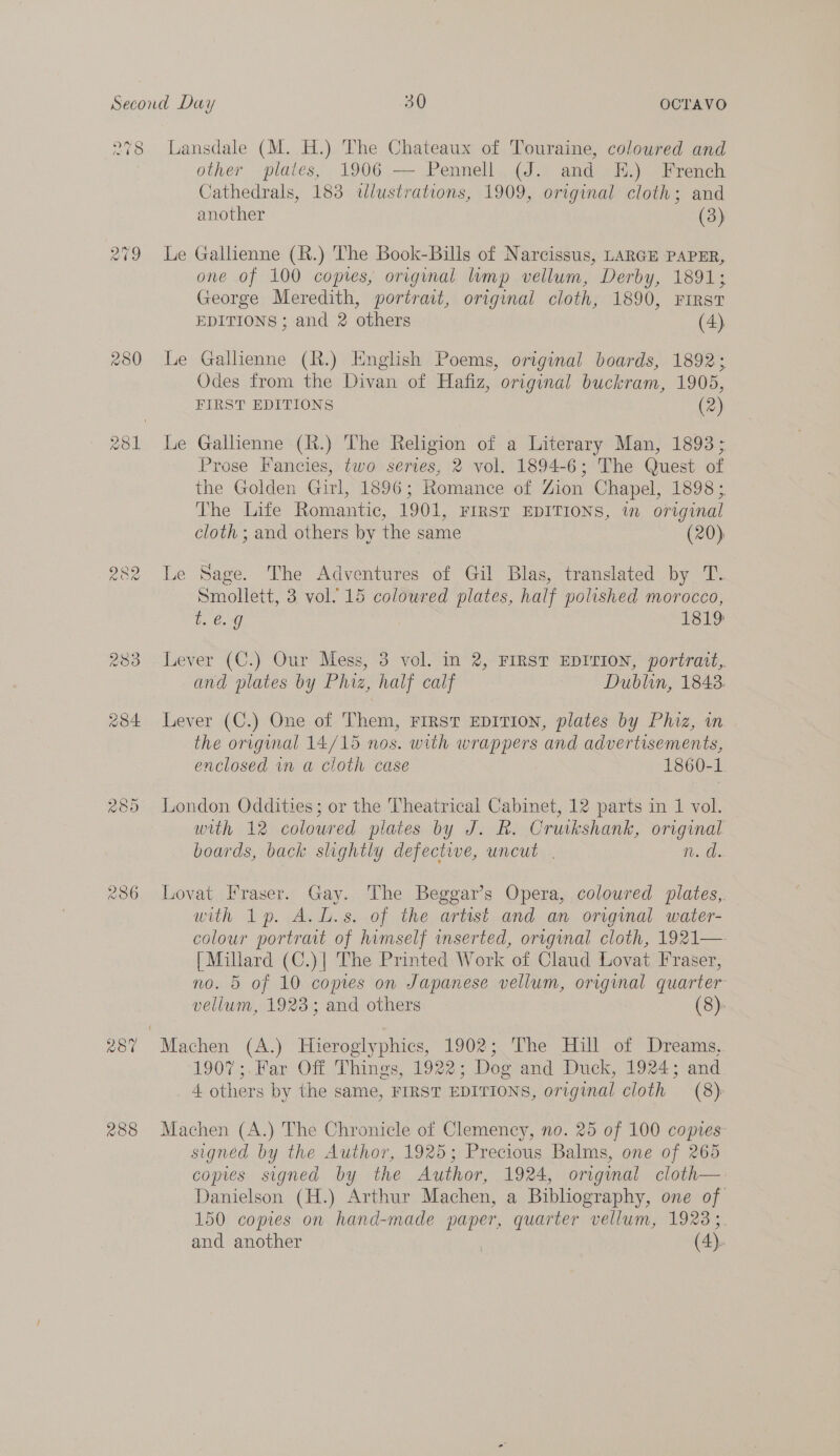 280 236 Lansdale (M. H.) The Chateaux of Touraine, coloured and other plates, 1906 Pennell (J. and EK.) French Cathedrals, 183 «wlustrations, 1909, original cloth; and another (3)  Le Gallienne (R.) The Book-Bills of Narcissus, LARGE PAPER, one of 100 copies, original limp vellum, Derby, 1891; George Meredith, portrait, original cloth, 1890, FIRST EDITIONS ; and 2 others (4) Le Gallienne (R.) English Poems, original boards, 1892; Odes from the Divan of Hafiz, original buckram, 1905, FIRST EDITIONS (2) Le Gallienne (R.) The Religion of a Literary Man, 1893; Prose Fancies, two series, 2 vol. 1894-6; The Quest of the Golden Girl, 1896; Romance of Zion Chapel, 1898 ;. The Life Romantic, 1901, FIRST EDITIONS, in original cloth ; and others by the same (20) @ Le Sage. The Adventures of Gil Blas, translated by T. Smollett, 3 vol. 15 coloured plates, half polished morocco, t. €. 9 1819 Lever (C.) Our Mess, 3 vol. in 2, FIRST EDITION, portrait, and plates by Phiz, half calf Dublin, 1843. Lever (C.) One of Them, FIRST EDITION, plates by Phiz, in the original 14/15 nos. with wrappers and advertisements, enclosed in a cloth case 1860-1 London Oddities; or the Theatrical Cabinet, 12 parts in 1 vol. with 12 coloured plates by J. R. Cruikshank, original boards, back shghtly defective, uncut | n. di. Lovat Fraser. Gay. The Beggars Opera, coloured plates, with 1p, A.L.s. of the artest and an original water- colour portrait of himself inserted, orrgimal cloth, 1921— [Millard (C.)] The Printed Work of Claud Lovat Fraser, no. 5 of 10 copes on Japanese vellum, original quarter vellum, 1923; and others (8). 1907;.Far Off Things, 1922; Dog and Duck, 1924; and 4 others by the same, FIRST EDITIONS, original cloth (8) Machen (A.) The Chronicle of Clemency, no. 25 of 100 copies signed by the Author, 1925; Precious Balms, one of 265 copies signed by the Author, 1924, original cloth—-: Danielson (H.) Arthur Machen, a Bibliography, one of 150 copies on hand-made paper, quarter vellum, 19233, and another | (4).