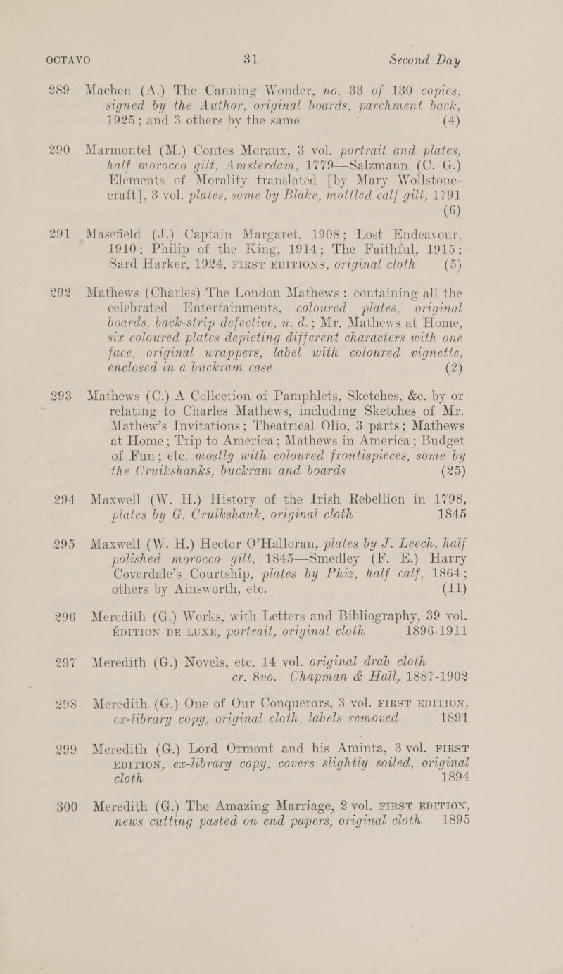 290 QD eo) oo 293 295 Zoo 300 Machen (A.) The Canning Wonder, no. 33 of 130 copies, signed by the Author, original boards, parchment back, 1925; and 3 others by the same (4) Marmontel (M.) Contes Moraux, 3 vol. portrait and plates, half morocco gut, Amsterdam, 1779—Salzmann (C. G.) Klements of Morality translated [by Mary Wollstone- eraft], 3 vol. plates, some by Blake, mottled calf gilt, 1791 | (6) Masefield (J.) Captain Margaret, 1908; Lost Endeavour, POLOE er halip‘of&lt;the’ King,’ 1914 ~ The Paithral, 1915 Sard Harker, 1924, FIRST EDITIONS, original cloth (5) Mathews (Charles) The London Mathews : containing all the celebrated Entertainments, coloured plates, original boards, back-strip defective, n. d.; Mr. Mathews at Home, six coloured plates depicting different characters with one face, original wrappers, label with coloured vignette, enclosed in a buckram case (2) Mathews (C.) A Collection of Pamphlets, Sketches, &amp;c. by or relating to Charles Mathews, including Sketches of Mr. Mathew’s Invitations; Theatrical Olio, 3 parts; Mathews at Home; Trip to America; Mathews in America; Budget of Fun; ete. mostly with coloured frontispieces, some by the Cruikshanks, buckram and boards (25) Maxwell (W. H.) History of the Irish Rebellion in 1798, plates by G. Cruikshank, original cloth 1845 Maxwell (W. H.) Hector O'Halloran, plates by J. Leech, half polished morocco gilt, 1845—Smedley (F. KE.) Harry Coverdale’s Courtship, plates by Phiz, half calf, 1864; others by Ainsworth, etc. (11) Meredith (G.) Works, with Letters and Bibliography, 39 vol. EDITION DE LUXE, portrait, original cloth 1896-1911 Meredith (G.) Novels, ete. 14 vol. original drab cloth cr. 8v0o. Chapman &amp; Hall, 1887-1902 Meredith (G.) One of Our Conquerors, 3 vol. FIRST EDITION, ca-library copy, original cloth, labels removed 1891 Meredith (G.) Lord Ormont and his Aminta, 3 vol. FIRST EDITION, ex-library copy, covers slightly soiled, original cloth 1894 Meredith (G.) The Amazing Marriage, 2 vol. FIRST EDITION, news cutting pasted on end papers, original cloth 1895