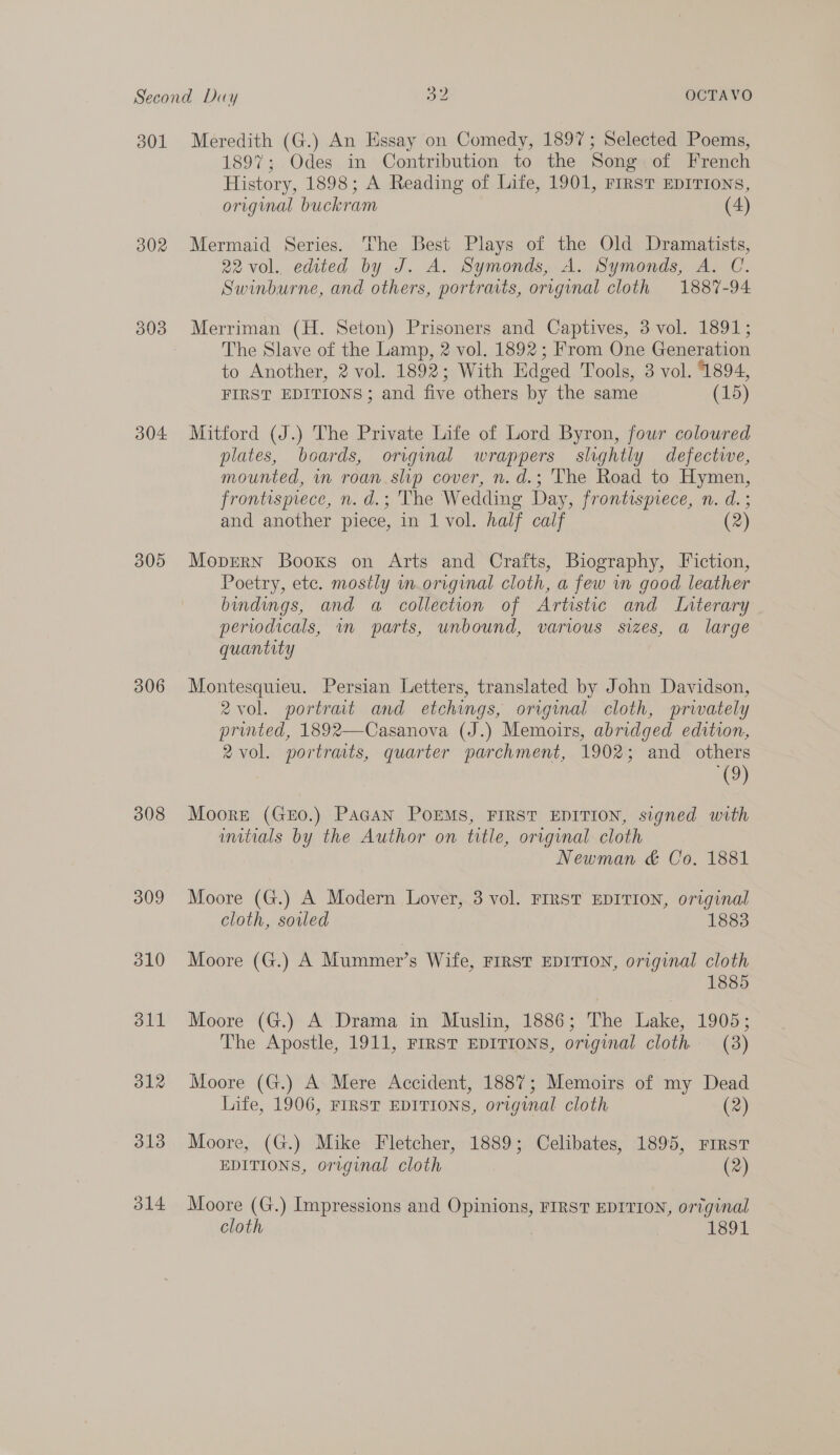 301 302 393 304 305 306 308 309 310 dll 312 313 o14 Meredith (G.) An Essay on Comedy, 1897; Selected Poems, 1897; Odes in Contribution to the Song of French History, 1898; A Reading of Life, 1901, FIRST EDITIONS, original buckram (4) Mermaid Series. The Best Plays of the Old Dramatists, 2vol., edited by J. A. Symonds, A. Symonds, A. C. Swinburne, and others, portraits, original cloth 1887-94 Merriman (H. Seton) Prisoners and Captives, 3 vol. 1891; The Slave of the Lamp, 2 vol. 1892; From One Generation to Another, 2 vol. 1892; With Edged Tools, 3 vol. 1894, FIRST EDITIONS; and five others by the same (15) Mitford (J.) The Private Life of Lord Byron, fowr coloured plates, boards, original wrappers slightly defective, mounted, in roan.slip cover, n.d.; The Road to Hymen, frontisprece, n. d.; The Wedding Day, frontispiece, n. d.; and another piece, in 1 vol. half calf (2) Mopvern Booxs on Arts and Crafts, Biography, Fiction, Poetry, etc. mostly in.original cloth, a few wn good leather bindings, and a collection of Artistic and Literary periodicals, in parts, unbound, various sizes, a large quantity Montesquieu. Persian Letters, translated by John Davidson, 2 vol. portrait and etchings, orrginal cloth, privately pruvted, 1892—Casanova (J.) Memoirs, abridged edition, 2vol. portrats, quarter parchment, 1902; and_ others (9) Moore (GEO.) PaGAN POEMS, FIRST EDITION, signed with initials by the Author on title, original cloth Newman &amp; Co. 1881 Moore (G.) A Modern Lover, 3 vol. FIRST EDITION, original cloth, sorled 1883 Moore (G.) A Mummer’s Wife, FIRST EDITION, original cloth 1885 Moore (G.) A Drama in Muslin, 1886; The Lake, 1905; The Apostle, 1911, FIRST EDITIONS, original cloth (3) Moore (G.) A Mere Accident, 1887; Memoirs of my Dead Life, 1906, FIRST EDITIONS, original cloth (2) Moore, (G.) Mike Fletcher, 1889; Celibates, 1895, First EDITIONS, original cloth | (2) Moore (G.) Impressions and Opinions, FIRST EDITION, original cloth 1891