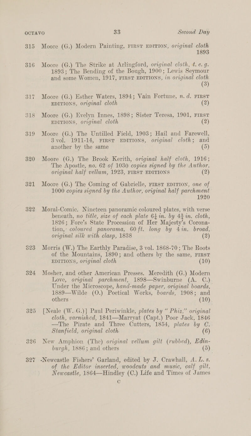 315 320 321 322 O29 324 Moore (G.) Modern Painting, FIRST EDITION, original cloth 1893 Moore (G.) The Strike at Arlingford, original cloth, t. e.g. 1893; The Bending of the Bough, 1900; Lewis Seymour and some Women, 1917, FIRST EDITIONS, in original cloth (3) Moore (G.) Esther Waters, 1894; Vain Fortune, n. d. FIRST EDITIONS, original cloth (2) Moore (G.) Evelyn Innes, 1898; Sister Teresa, 1901, FIRST EDITIONS, original cloth (2) Moore (G.) The Untilled Field, 1903; Hail and Farewell, 3vol. 1911-14, FIRST EDITIONS, original cloth; and another by the same (5) Moore (G.) The Brook Kerith, original half cloth, 1916; . The Apostle, no. 62 of 1030 copies signed by the Author, original half vellum, 1923, FIRST EDITIONS (2) Moore (G.) The Coming of Gabrielle, FIRST EDITION, one of 1000 copies signed by the Author, original half parchment 1920 Moral-Comic. Nineteen panoramic coloured plates, with verse beneath, no title, size of each plate 641m. by 4% im. cloth, 1826; Fore’s State Procession of Her Majesty’s Corona- tion,’ coloured panorama, 60ft. long by 4.%n. broad, original silk with clasp, 1838 (2) Morris (W.) The Earthly Paradise, 3 vol. 1868-70; The Roots of the Mountains, 1890; and others by the same, FIRST EDITIONS, original cloth (10) Mosher, and other American Presses. Meredith (G.) Modern Love, original parchment, 1898—Swinburne (A. C.) Under the Microscope, hand-made paper, original boards, 1889—Wilde (O.) Poetical Works, boards, 1908; and others (10) [Neale (W. G.)] Paul Periwinkle, plates by “ Phiz,” original cloth, varnished, 1841—Marryat (Capt.) Poor Jack, 1846 —The Pirate and Three Cutters, 1854, plates by C. Stanfield, original cloth. (6) New Amphion (The) original vellum gilt (rubbed), Edin- burgh, 1886; and others (5) | of the Editor inserted, woodcuts and music, calf gilt, Newcastle, 1864—Hindley (C.) Life and Times of James C