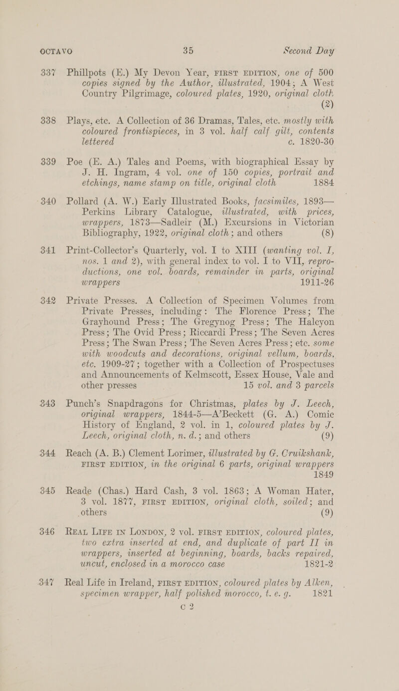 337 338 339 340 341 342 344 340 B47 Phillpots (H.) My Devon Year, FIRST EDITION, one of 500 copies signed by the Author, illustrated, 1904; A West Country Pilgrimage, coloured plates, 1920, original cloth, (2) Plays, ete. A Collection of 36 Dramas, Tales, etc. mostly with coloured frontispieces, in 38 vol. half calf gilt, contents lettered c. 1820-30 Poe (HE. A.) Tales and Poems, with biographical Essay by J. H. Ingram, 4 vol. one of 150 copies, portrait and etchings, name stamp on title, original cloth 1884 Pollard (A. W.) Early Illustrated Books, facsimiles, 1893— Perkins Library Catalogue, wlustrated, with prices, wrappers, 1873—Sadleir (M.) Excursions in Victorian Bibliography, 1922, original cloth ; and others (8) Print-Collector’s Quarterly, vol. I to XIII (wanting vol. I, nos. 1 and 2), with general index to vol. I to VII,. repro- ductions, one vol. boards, remainder wm parts, original wrappers 1911-26 Private Presses. A Collection of Specimen Volumes from Private Presses, including: The Florence Press; The Grayhound Press; The Gregynog Press; The Halcyon Press; The Ovid Press; Riccardi Press; The Seven Acres Press; The Swan Press; The Seven Acres Press; etc. some with woodcuts and decorations, original vellum, boards, etc. 1909-27; together with a Collection of Prospectuses and Announcements of Kelmscott, Essex House, Vale and other presses 15 vol. and 3 parcels Punch’s Snapdragons for Christmas, plates by J. Leech, original wrappers, 1844-5—A’Beckett (G. A.) Comic History of England, 2 vol. in 1, coloured plates by J. Leech, original cloth, n. d.; and others (9) Reach (A. B.) Clement Lorimer, tlustrated by G. Cruikshank, FIRST EDITION, in the original 6 parts, original wrappers 1849 Reade (Chas.) Hard Cash, 3 vol. 1863; A Woman Hater, 3 vol. 1877, FIRST EDITION, original cloth, soiled; and others (9) REAL Lire 1n Lonpon, 2 vol. FIRST EDITION, coloured plates, two extra vnserted at end, and duplicate of part IT wm wrappers, inserted at beginning, boards, backs repaired, uncut, enclosed in a morocco case 1821-2 Real Life in Ireland, Frrst EDITION, coloured plates by Alken, specimen wrapper, half polished morocco, t. e. g. 1821 C2