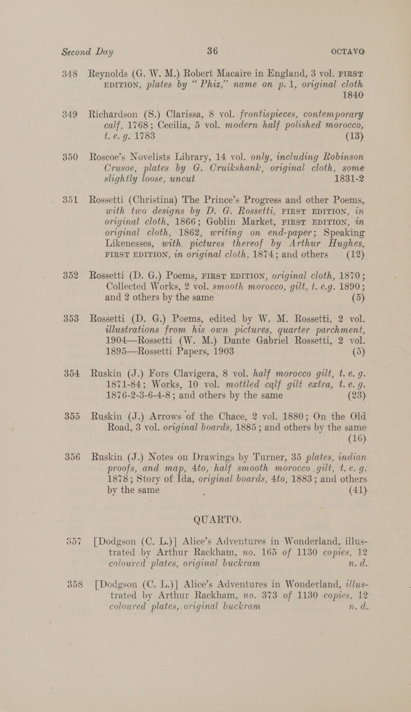 348 349 300 351 BOR 353 354 390 306 008 Reynolds (G. W. M.) Robert Macaire in England, 3 vol. First EDITION, plates by “ Phiz,’ name on p.1, original cloth 1840 Richardson (S8.) Clarissa, 8 vol. frontispieces, contemporary calf, 1768; Cecilia, 5 vol. modern i polished morocco, tiexg. 1783 (13) Roscoe’s Novelists Library, 14 vol. only, including Robinson Crusoe, plates by G. Cruikshank, original cloth, some slightly loose, uncut 1831-2 Rossetti (Christina) The Prince’s Progress and other Poems, with two designs by D. G. Rossetti, FIRST EDITION, in original cloth, 1866; Goblin Market, FIRST EDITION, im original cloth, 1862, writing on end-paper; Speaking Likenesses, with. pictures thereof by Arthur Hughes, FIRST EDITION, in original cloth, 1874; and others (12) Rossetti (D. G.) Poems, FIRST EDITION, original cloth, 1870; Collected Works, 2 vol. smooth morocco, gilt, t. e.g. 1890; and 2 others by the same (5) Rossetti (D. G.) Poems, edited by W. M. Rossetti, 2 vol. illustrations from his own pictures, quarter parchment, 1904—Rossetti (W. M.) Dante Gabriel Rossetti, 2 vol. 1895—Rossetti Papers, 1903 (5) Ruskin (J.) Fors Clavigera, 8 vol. half morocco gilt, t. e. g. 1871-84; Works, 10 vol. mottled calf gut extra, t.e. 9. 1876-2-3-6-4-8 ; and others by the same (23): Ruskin (J.) Arrows of the Chace, 2 vol. 1880; On the Old Road, 3 vol. original boards, 1885; and others by the same (16) Ruskin (J.) Notes on Drawings by Turner, 35 plates, indian proofs, and map, 4to, half smooth morocco .gilt, t. e. q. 1878; Story of Ida, original boards, 4to, 1883; and others. by the same 5 (41). QUARTO. [Dodgson (C. L.)] Alice’s Adventures in Wonderland, illus- trated by Arthur Rackham, no. 165 of 1130 comptes, 12 coloured plates, original buckram He [Dodgson (C. L.)] Alice’s Adventures in Wonderland, ilus- trated by Arthur Rackham, no. 373 of 1130 copies, 12 coloured plates, original buckram te Oe