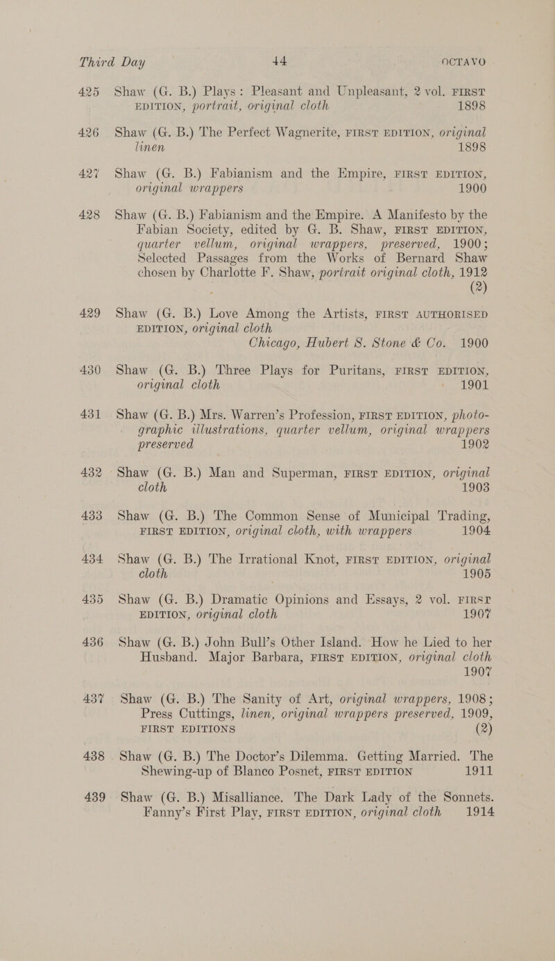 4.25 426 AQ 428 429 430 431 433 434 435 436 437 438 439 Shaw (G. B.) Plays: Pleasant and Unpleasant, 2 vol. FIRST EDITION, portrait, original cloth 1898 Shaw (G. B.) The Perfect Wagnerite, FIRST EDITION, original linen 1898 Shaw (G. B.) Fabianism and the Empire, FIRST EDITION, original wrappers 1900 Shaw (G. B.) Fabianism and the Empire. A Manifesto by the Fabian Society, edited by G. B. Shaw, FIRST EDITION, quarter vellum, original wrappers, preserved, 1900; Selected Passages from the Works of Bernard Shaw chosen by Charlotte F. Shaw, portrait original cloth, 1912 3 (2) Shaw (G. B.) Love Among the Artists, FIRST AUTHORISED EDITION, original cloth | Chicago, Hubert S. Stone &amp; Co. 1900 Shaw (G. B.) Three Plays for Puritans, FIRST EDITION, original cloth L 1902 Shaw (G. B.) Mrs. Warren’s Profession, FIRST EDITION, photo- graphic illustrations, quarter vellum, original wrappers preserved 1902 Shaw (G. B.) Man and Superman, FIRST EDITION, original cloth 1903 Shaw (G. B.) The Common Sense of Municipal Trading, FIRST EDITION, original cloth, with wrappers 1904 Shaw (G. B.) The Irrational Knot, First EDITION, original cloth | 1905 Shaw (G. B.) Dramatic Opinions and Essays, 2 vol. FIRST EDITION, original cloth 1907 Shaw (G. B.) John Bull’s Other Island. How he Lied to her Husband. Major Barbara, FIRST EDITION, original cloth 1907 Shaw (G. B.) The Sanity of Art, original wrappers, 1908 ; Press Cuttings, linen, original wrappers preserved, 1909, FIRST EDITIONS (2) Shaw (G. B.) The Doctor’s Dilemma. Getting Married. The Shewing-up of Blanco Posnet, FIRST EDITION 1914 Shaw (G. B.) Misalliance. The Dark Lady of the Sonnets. Fanny’s First Play, FIRST EDITION, ortginal cloth 1914