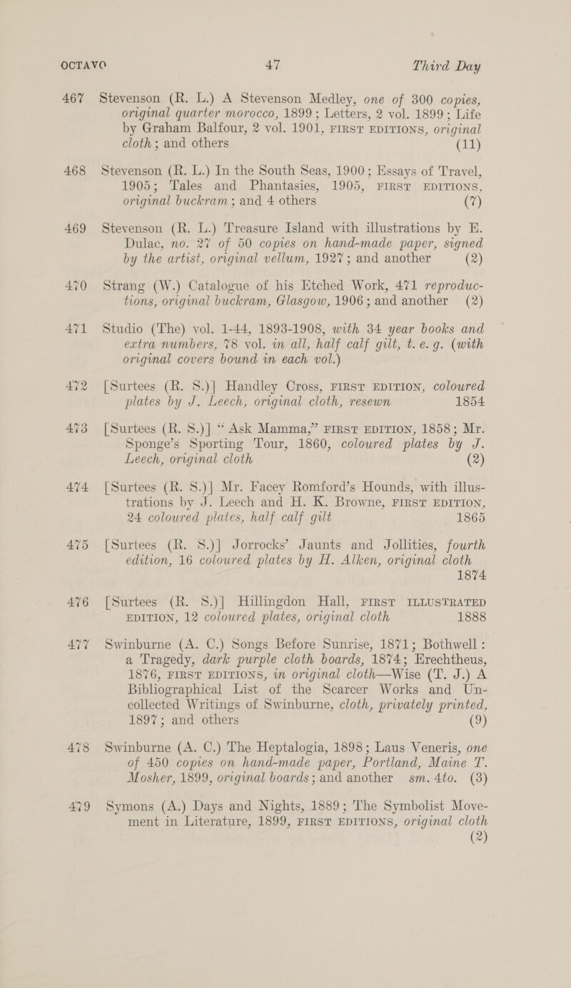 467 468 469 474. 475 476 ATT AVY Stevenson (R. L.) A Stevenson Medley, one of 300 copies, original quarter morocco, 1899; Letters, 2 vol. 1899; Life by Graham Balfour, 2 vol. 1901, FIRST EDITIONS, original cloth ; and others (a) Stevenson (R. L.) In the South Seas, 1900; Essays of Travel, 1905; Tales and Phantasies, 1905, FIRST EDITIONS, original buckram ; and 4 others (7) Stevenson (R. L.) Treasure Island with illustrations by HE. Dulac, no. 27 of 50 copies on hand-made paper, signed by the artist, original vellum, 1927; and another (2) Strang (W.) Catalogue of his Etched Work, 471 reproduc- tions, original buckram, Glasgow, 1906; and another (2) Studio (The) vol. 1-44, 1893-1908, with 34 year books and extra numbers, 78 vol. in all, half calf gilt, t. e.g. (with original covers bound in each vol.) [Surtees (R. 8.)] Handley Cross, FIRST EDITION, coloured plates by J. Leech, original cloth, resewn 1854 [Surtees (R. 8.)] “ Ask Mamma,” FIRST EDITION, 1858; Mr. Sponge’s Sporting Tour, 1860, coloured plates by J. Leech, original cloth (2 [Surtees (R. S.)] Mr. Facey Romford’s Hounds, with illus- trations by J. Leech and H. K. Browne, First EpITIon, 24 coloured plates, half calf gilt 1865 [Surtees (R. 8.)] Jorrocks’ Jaunts and Jollities, fourth edition, 16 coloured plates by H. Alken, original cloth 1874 [Surtees (R. 8.)] Hillingdon Hall, First ILLUSTRATED EDITION, 12 coloured plates, original cloth 1888 Swinburne (A. C.) Songs Before Sunrise, 1871; Bothwell : a Tragedy, dark purple cloth boards, 1874; Erechtheus, 1876, FIRST EDITIONS, in original cloth—Wise (T. J.) A Bibliographical List of the Scarcer Works and Un- collected Writings of Swinburne, cloth, privately se 1897; and others Swinburne (A. C.) The Heptalogia, 1898; Laus Veneris, one of 450 copies on hand-made paper, Portland, Maine T. Mosher, 1899, original boards; and another sm. 4to. (3) Symons (A.) Days and Nights, 1889; The Symbolist Move- ment in Literature, 1899, FIRST EDITIONS, original cloth (2)