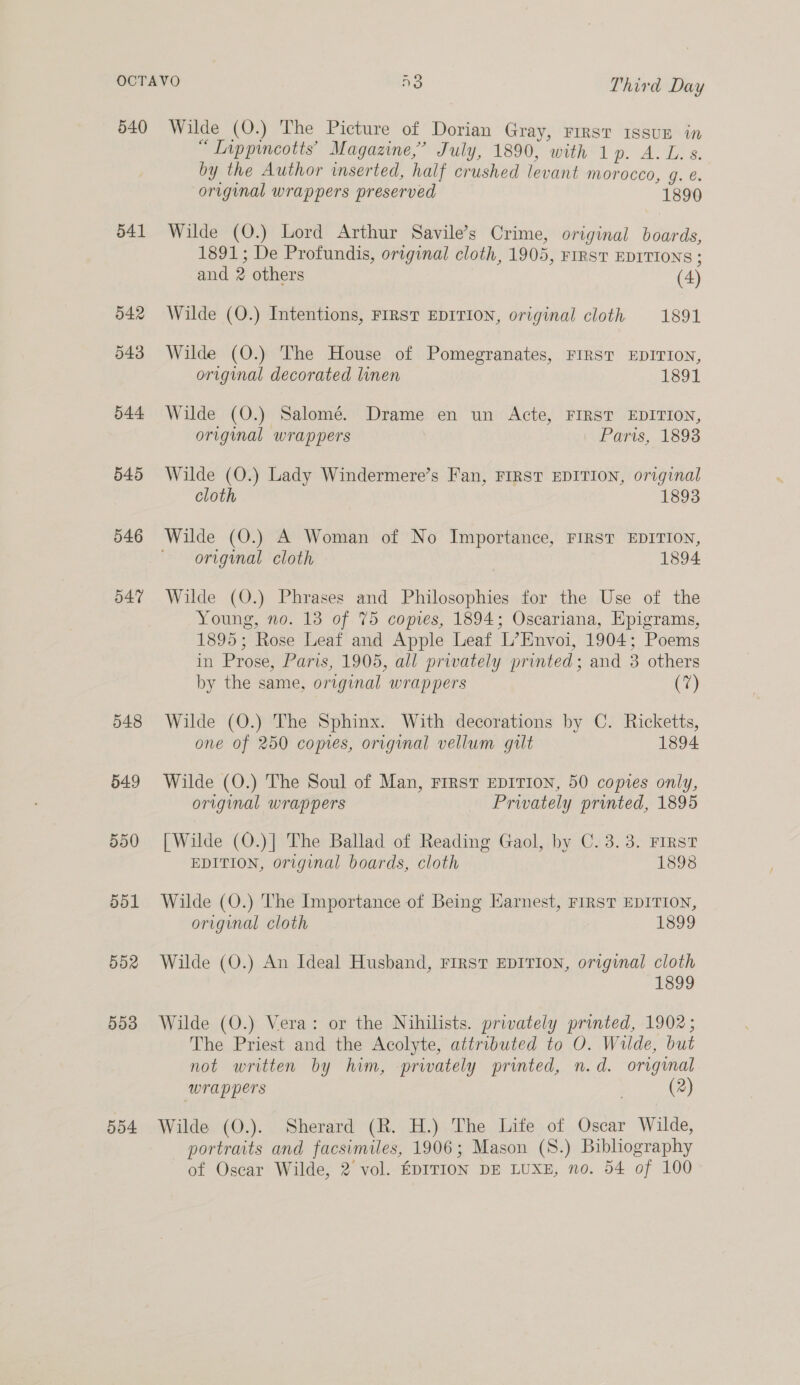 540 541 042 543 544 545 546 547 548 549 550 551 552 5d3 504 Wilde (O.) The Picture of Dorian Gray, First issuE in “ Lippincotts’ Magazine,’ July, 1890, with 1p. A. L.s. by the Author inserted, half crushed levant morocco, g. e. original wrappers preserved 1890 Wilde (O.) Lord Arthur Savile’s Crime, original boards, 1891; De Profundis, original cloth, 1905, FIRST EDITIONS ; and 2 others (4) Wilde (Q.) Intentions, FIRST EDITION, original cloth 1891 Wilde (O.) The House of Pomegranates, FIRST EDITION, original decorated linen 1891 Wilde (O.) Salomé. Drame en un Acte, FIRST EDITION, original wrappers Paris, 1893 Wilde (O.) Lady Windermere’s Fan, FIRST EDITION, original cloth 1893 Wilde (O.) A Woman of No Importance, FIRST EDITION, original cloth 1894 Wilde (O.) Phrases and Philosophies for the Use of the Young, no. 13 of 75 copes, 1894; Oscariana, Epigrams, 1895; Rose Leaf and Apple Leaf L’Envoi, 1904; Poems in Prose, Paris, 1905, all privately printed; and 3 others by the same, original wrappers (7) Wilde (O.) The Sphinx. With decorations by C. Ricketts, one of 250 comes, original vellum gilt 1894 Wilde (O.) The Soul of Man, First EDITION, 50 copies only, original wrappers Prwately printed, 1895 [Wilde (O.)] The Ballad of Reading Gaol, by C. 3.3. FIRST EDITION, original boards, cloth 1898 Wilde (O.) The Importance of Being Earnest, FIRST EDITION, original cloth 1899 Wilde (O.) An Ideal Husband, FIRST EDITION, original cloth 1899 Wilde (O.) Vera: or the Nihilists. privately printed, 1902; The Priest and the Acolyte, attributed to O. Wilde, but not written by him, privately printed, n.d. original wrappers | (2) Wilde (O.). Sherard (R. H.) The Life of Oscar Wilde, portraits and facsimiles, 1906; Mason (S.) Bibliography of Oscar Wilde, 2 vol. EDITION DE LUXE, no. 54 of 100