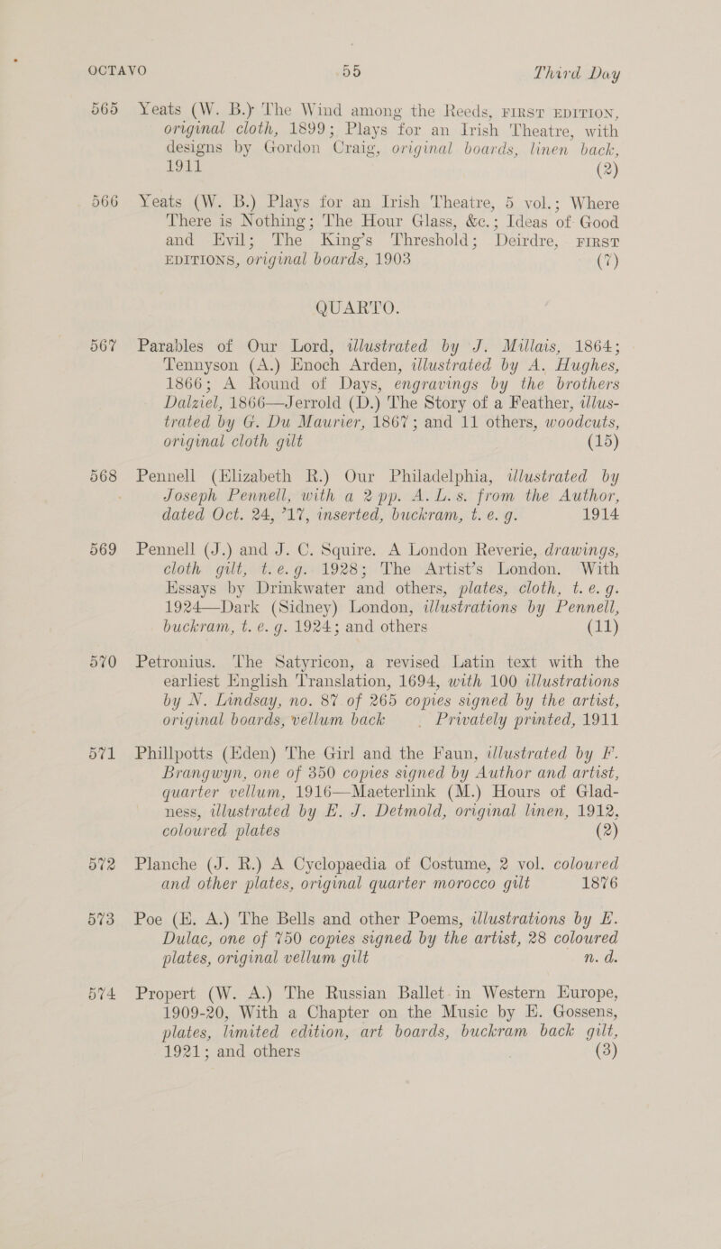 565 567 569 ot) 571 Se Yeats (W. B.) The Wind among the Reeds, First EDITION, original cloth, 1899; Plays for an Irish Theatre, with designs by Gordon Craig, original boards, linen back, 1911 (2) Yeats (W. B.) Plays for an Irish Theatre, 5 vol.; Where There is Nothing; The Hour Glass, &amp;c.; Ideas of: Good and Evil; The King’s Threshold; Deirdre, First EDITIONS, original boards, 1903 (7) QUARTO. Parables of Our Lord, illustrated by J. Mullais, 1864; Tennyson (A.) Enoch Arden, illustrated by A. Hughes, 1866; A Round of Days, engravings by the brothers Dalziel, 1866—Jerrold (D.) The Story of a Feather, tlus- trated by G. Du Maurier, 1867; and 11 others, woodcuts, original cloth gilt (15) Pennell (Elizabeth R.) Our Philadelphia, wlustrated by Joseph Pennell, with a 2 pp. A. L.s. from the Author, dated Oct. 24, °17, inserted, buckram, t. e. g. 1914 Pennell (J.) and J. C. Squire. A London Reverie, drawings, cloth gilt, t.e.g.- 1928; The Artist’s London. With Essays by Drinkwater and others, plates, cloth, t.¢.q. 1924—Dark (Sidney) London, ilustrations by Pennell, buckram, t. e. g. 1924; and others (11) Petronius. ‘The Satyricon, a revised Latin text with the earliest English Translation, 1694, with 100 illustrations by N. Lindsay, no. 87 of 265 copies signed by the artist, original boards, vellum back | Prwately printed, 1911 Phillpotts (Eden) The Girl and the Faun, ilustrated by Ff. Brangwyn, one of 350 copies signed by Author and artist, quarter vellum, 1916—Maeterlink (M.) Hours of Glad- ness, illustrated by E. J. Detmold, original linen, 1912, coloured plates (2) Planche (J. R.) A Cyclopaedia of Costume, 2 vol. colowred and other plates, original quarter morocco gilt 1876 Poe (HK. A.) The Bells and other Poems, illustrations by EH. Dulac, one of 750 copies signed by the artist, 28 coloured plates, original vellum gilt n. ds Propert (W. A.) The Russian Ballet-in Western Europe, 1909-20, With a Chapter on the Music by H. Gossens, plates, limited edition, art boards, buckram back guilt,