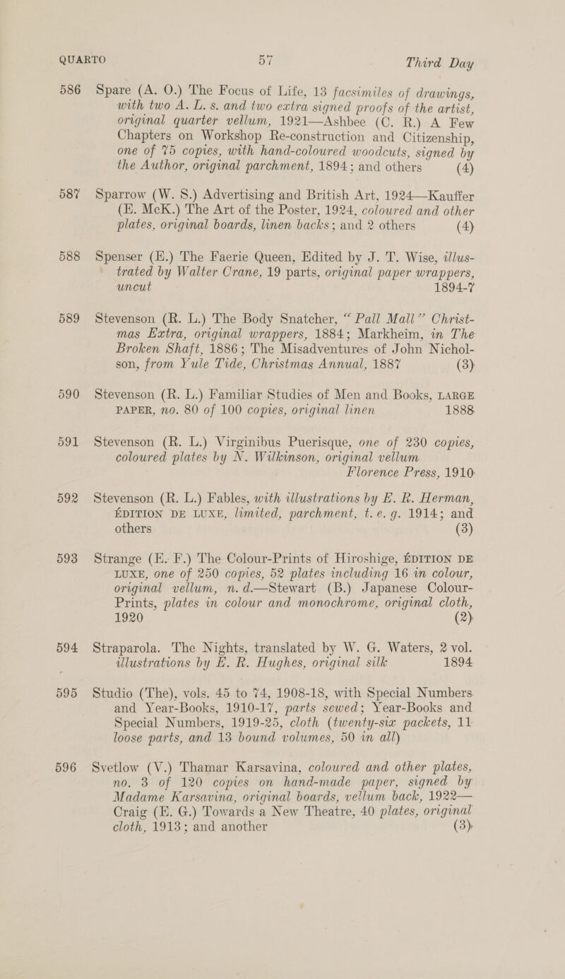 586 587 588 589 590 591 592 593 594 595 596 Spare (A. O.) The Focus of Life, 13 facsimiles of drawings, with two A. L. s. and two extra signed proofs of the artist, original quarter vellum, 1921—Ashbee (C. R.) A Few Chapters on Workshop Re-construction and Citizenship, one of 75 copies, with hand-coloured woodcuts, signed by the Author, original parchment, 1894; and others (4) Sparrow (W. 8.) Advertising and British Art, 1924—Kauffer (E. McK.) The Art of the Poster, 1924, coloured and other plates, original boards, linen backs ; and 2 others (4) Spenser (Ii.) The Faerie Queen, Edited by J. T. Wise, tllus- trated by Walter Crane, 19 parts, original paper wrappers, uncut 1894-7 Stevenson (R. L.) The Body Snatcher, “ Pall Mall’ Christ- mas Extra, original wrappers, 1884; Markheim, in The Broken Shaft, 1886; The Misadventures of John Nichol- son, from Yule Tide, Christmas Annual, 1887 (3) Stevenson (R. L.) Familiar Studies of Men and Books, LarGE PAPER, 10. 80 of 100 comes, original linen 1888 Stevenson (R. L.) Virginibus Puerisque, one of 230 copies, coloured plates by N. Wilkinson, original vellum Florence Press, 1910: Stevenson (R. L.) Fables, with ilustrations by E. R. Herman, EDITION DE LUXE, limited, parchment, t.e.g. 1914; and others (3) Strange (E. F.) The Colour-Prints of Hircshige, EDITION DE LUXE, one of 250 copies, 52 plates including 16 wn colour, original vellum, n.d.—Stewart (B.) Japanese Colour- Prints, plates in colour and monochrome, original cloth, 1920 (2)  Straparola. The Nights, translated by W. G. Waters, 2 vol. illustrations by HE. R. Hughes, original silk 1894 Studio (The), vols. 45 to 74, 1908-18, with Special Numbers. and Year-Books, 1910-17, parts sewed; Year-Books and Special Numbers, 1919-25, cloth (twenty-six packets, 11 loose parts, and 13 bound volumes, 50 im all) Svetlow (V.) Thamar Karsavina, coloured and other plates, no. 3 of 120 copies on hand-made paper, signed by Madame Karsavina, original boards, vellum back, 1922— Craig (EK. G.) Towards a New Theatre, 40 plates, original cloth, 1913; and another (3)
