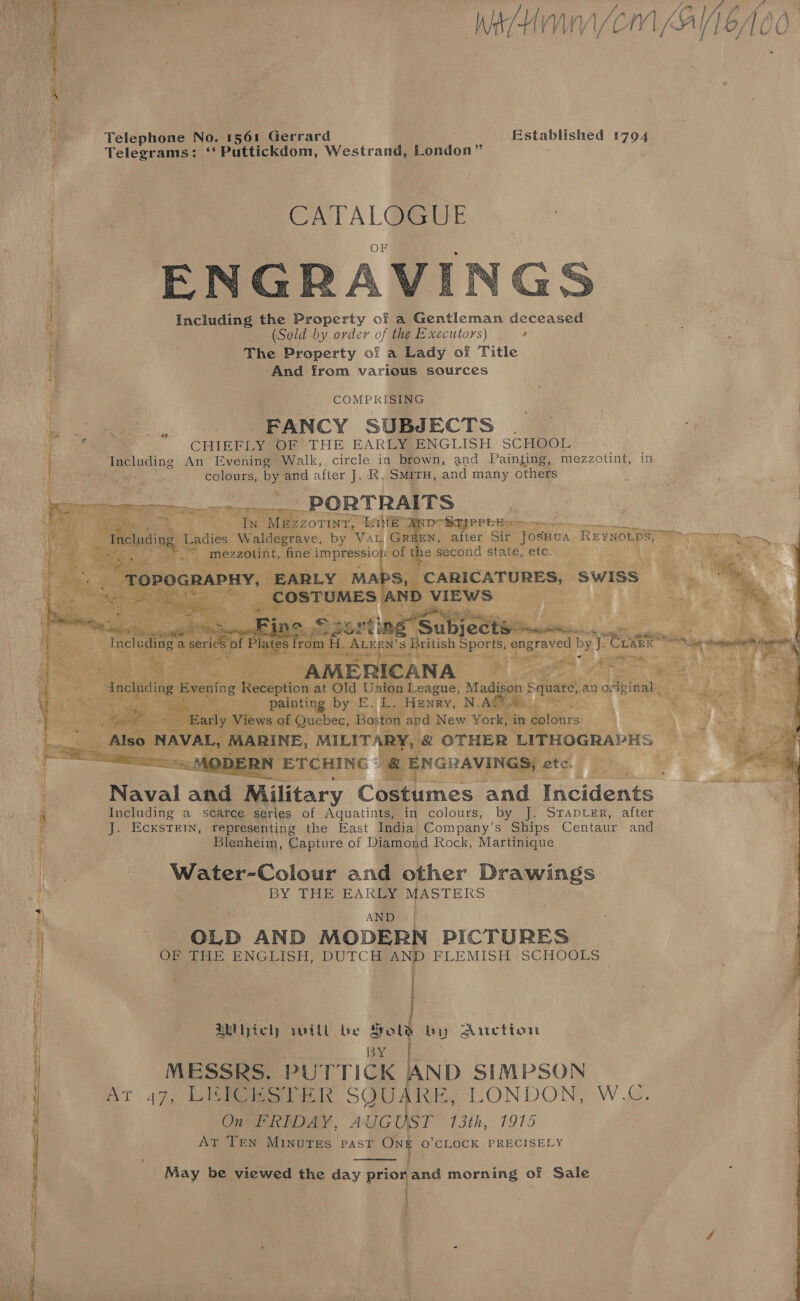 % WeH/cem A600  as ae eee = os Telephone No. 1s61 Gerrard Established 1794 ; Telegrams: “Puttickdom, Westrand, Pondon” | CATALOGUE _ ENGRAVI Including the Property of a Gentleman deceased      if 1 (Sold by order of the Executors) ¢ n The Property of a Lady of Title  And from various sources COMPRISING ‘oo ae FANCY SUBJECTS | : dae . CHIEFLY OF THE EARLY ENGLISH SCHOOL’ Including An Evening Walk, circle in brown, and Painting, mezzotint, in colours, by and after J. R. Smit, and many others , “é PORTRAITS 2ZZ0TINT, ive WRDTSHPPE ES | rave, by Va BEN, after Sir JOSHUA REYNOLDS) Ty i oe | % mezzotint, fine i Talk pone rh of he second state, etc. so wews ae ay           — . te ¥ 1 en Le gem ia. 3 hy a 3 AMERICANA - WL ae ae at ME oh pee Madison Square, an original , Vy} i 3 ting or E.L. | Henry, agg Sa “ RS. 4 Ree ‘Boston n and New York, in ik, A ee \    qs RINE, MILITARY, &amp; OTHER LITHOGRAPHS q aM ETCHING © | ENGRAVINGS; etc. i we i Naval and Beitary Costumes and Incidents 4 Including a scarce series of Aquatints, in colours, by Je STADLER, .after i J. EcxsTkeIN, representing the East India Company’s Ships Centaur and : Blenheim, Capture of Diamond Rock, Martinique ae : Water-Colour and other Drawings Sek ee BY THE EARLY MASTERS m AND | OLD AND MODERN PICTURES : | OF THE ENGLISH, DUTCH AND FLEMISH SCHOOLS    AMI ict) will be Sold by Auction BY | MESSRS. PU’ rTick ND SIMPSON - AT 47, Dis we ewes SOMO AGE °IONDON, Wee On PRIDAY, AUGUST 13th, 1915 At Ten MINuTEs PAST ONE O’CLOCK PRECISELY   May be viewed the day a and morning of Sale 