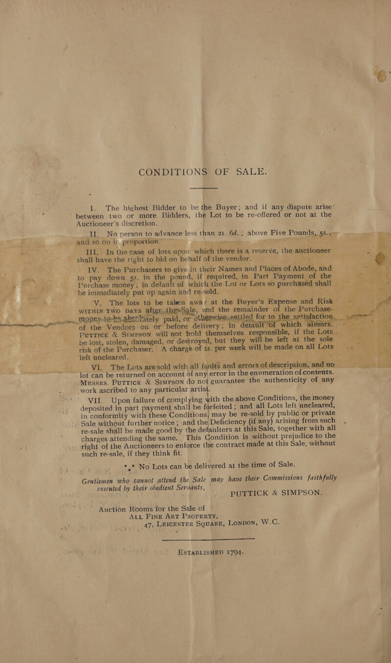 CONDITION#OF SALE. = | 1. The highest Bidder to be the Buyer; and if any dispute arise~ between two or more Bidders, the Lot to be re-offered or not at the Auctioneer’s discretion. Il. No person to advance less than 2s. 6d.; above Five Pounds, 5s.;— - and so on it. proportion. ~~ —— rN ee ) + il . ' III. In the case of lots upon which there is a reserve, the auctioneer shall have the right to bid on behalf of the vendor. : IV. The Purchasers to give in their Names and Places of Abode, and Ps ; to pay down 5s..in the pound, if required, in Part Payment of the ~ io Purchase money; in default of which the Lot or Lots so purchased shall 2.3 be immediately put up-again and re-sold. ko Pg er Li es pe V. The lots to be taleen away at the Buyer’s Expense and Risk _ &lt;3 WITHIN TWO Days after,the»Sale, and the remainder of the Purchase-_ : iw. Monevtebs.absotitely paid, or obbewwsensettled for to dhe. setigfaction be. 6 ed r : ivi  of the Vendors on or’ before delivery; in detault “of which ‘resets, - 2 ~ Puttick &amp; Simpson will not hold themselves responsible, if the Lots. ~~ = os be lost, stolen, damaged, or destroyed, but they will-be left at the sole. (27° +8 ‘risk of the Purchaser. A charge of 1s. per week will be made on all Lots: “yates: Se left uncleared. ae ie a Ny V1. The Lots are sold with all faults and errors of description, andno lot can be returned on account of any error in the enumeration of contents. Messrs. Puttick &amp; Simpson do not guarantee the authenticity of any work ascribed to any particular bel VII. Upon failure of complying with the above Conditions, the money deposited in part payment shall be f rfeited ; and all Lots left uncleared, in conformity with these Conditions, may be re-sold by public or private .,., Sale without further notice ; and the Deficiency (if any) arising from such - re-sale shall be made good by the defaulters at this Sale, together with all charges attending the same. This Condition is without prejudice to the _ itight of the Auctioneers to enforce the contract made at this Sale, without such re-sale, if they think fit. _ *,* No Lots can be delivered at the time of Sale. Gentlemen who cannot attend the Sale may have their Commissions faithfully executed by theiy obedient Servants, ; GOCE ren card he ali PUTTICK &amp; SIMPSON. Auction Rooms for the Sale of ALL FINE ART PROPERTY, | ot Ren re eae teed LEICESTER SQUARE, LONDON, W.C. ae ESTABLISHED 1794.