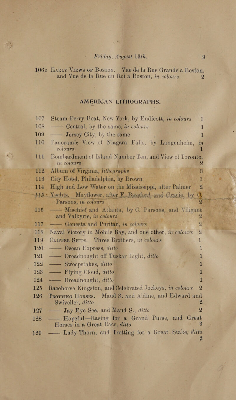 106p Harty Views or Boston. Vue de la Rue Grande a Boston, and Vue de la Rue du Roi a Boston, in colours 2 AME RICAN LIFHOGRAPHS.  110 Panoramie View of Niagara Falls, by Langenheim, i colours 111 Bombardment of Island Namber ‘Ten, and View of Toronto, 107 Steam Ferry Boat, New York, by Kndicott, in colours 1 108 —— Central, by the same, an colowis 1 109 1 n 1  vn colours | 2 112 Album of Virginia, lithographs . as ae} _ 113 City Hotel, Philadelphia, by Brewin) ML a ae : * Mea 114 _ High and Low Water on the Mississippi, after Palmer i tle J  Sap “458 « Yachts. _ Mayflower, after 2, Baastond, and~-Gracle, by a re “Pisa ee. > eae. » Parsons, 3 in colours es y 7: (116 — Mischief and Atlanta, by C. Parsons, and Vilizate a ee. se and Valkyrie, in colours a 25, Tee See 7 —— Genesta and Puritan, in colours) - ) i ee * 118 Naval Victory i in Mobile May, and one other, in colours 2 8 119 Curpprr Sarres. Three Brothers, in colours 1 120 —— Ocean Express, ditto 1 121 —— Dreadnought off Tuskar Light, ditto 1 122 —— Sweepstakes, ditto , 1 123 —— Flying Cloud, ditto 1 124 -—— Dreadnought, ditto 1 2 125 Racehorse Kingston, and Celebrated Jockeys, am colours 126 Trorrina Horses. Maud §. and Aldine, and Edward and Swiveller, ditto ; 127 —— Jay Hye See, and Mand &amp;., ditto 2, 128 Hopeful—Racing for a Grand Purse, and Great Horses in a Great Kace, ditto (129 —— Lady Thorn, and Trotting for a Great Stake, oo 
