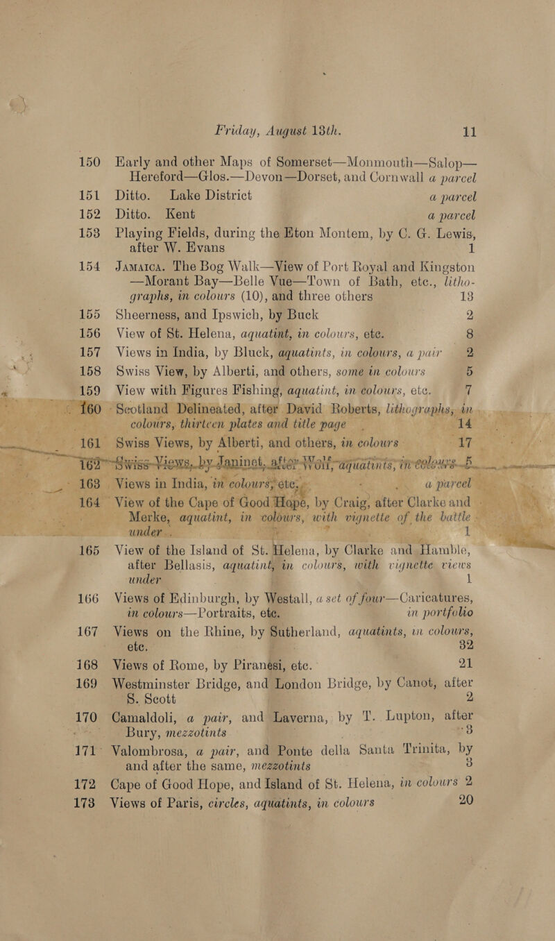 150 Karly and other Maps of Somerset—Monmouth—Salop— Hereford—Glos.—Devon—Dorset, and Cornwall a parcel 151 Ditto. Lake District a parcel 152 Ditto. Kent a parcel 158 Playing Fields, during the Eton Montem, by C. G. Lewis, after W. Evans 1 154 Jamatca. The Bog Walk—View of Port Royal and Kingston —Morant Bay—Belle Vue—Town of Bath, ete., litho- graphs, in colours (10), and three others 13 155 Sheerness, and Ipswich, by Buck | 2 156 View of St. Helena, aquatint, in colours, ete. 8 157 Views in India, by Bluck, aquatints, in colours, a pair 2, 2 158 Swiss View, by Alberti, and others, some in colowrs 5 a 159 View with Figures Fishing, aquatint, in colours, etc. i is ‘et oe - Seotland Delineated, after David Roberts, lithogr “nlite 1 Pie ee colours, thirteen plates and title page 2. ae = Swiss Views, by Alberti, and others, in colours: er SR ge ri Views, -by Janine, alter Wait, Sede ae int tales B. ame) oreses es A638 Views i in India, am i colours, ete, a Sr pareel ee ae | 164 View of the Cape of Good Hope, by cag after Clarke and Fee as oh Merke, equating, - im colowr's, woth ae a, the igh nan 1 ees under. .— . i j 165 View of the Island of St. Helena, by Clilize and. tara Q, after Bellasis, aquatiné, in colours, with vignette views under L 166 Views of Edinburgh, by Westall, a set of four—Caricatures, m colours—Portraite, etc. im por ifolio 167 Views on the Rhine, by Sutherland, aquatints, in colours, etc, 32 168 Views of Rome, by Piranesi, etc. | 21 169 173 Friday, August 18th. 11  Westminster Bridge, and London Bridge, by Canot, aiter ‘8. Scott 2 Camaldoli, a pair, and Laverna, by T. Lupton, after Bury, mezzotints o3 Valombrosa, a pair, and Ponte dell a Santa Trinita, by and after the same, mezzotints 3 3 Views of Paris, circles, aquatints, in colowrs 20 
