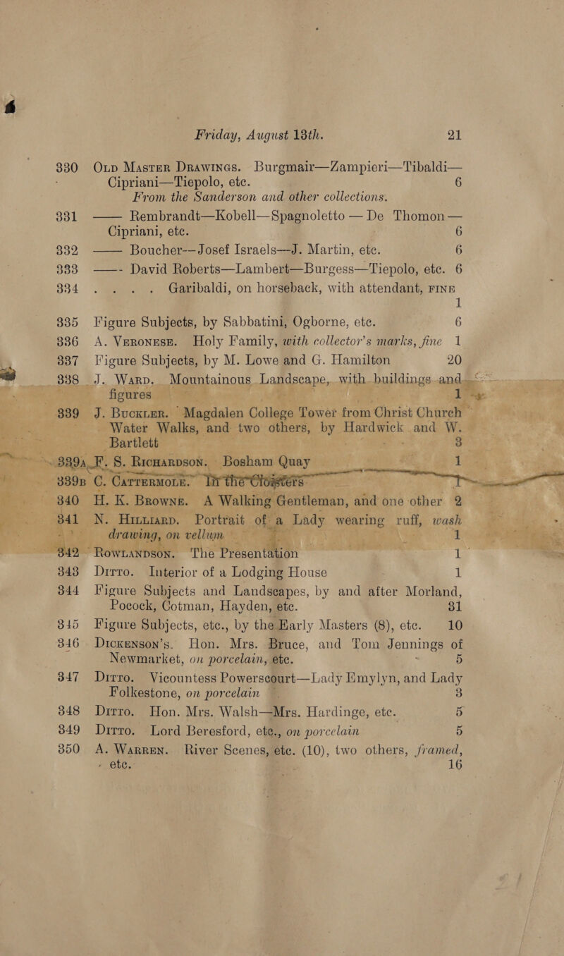 | Friday, August 18th. 21      3830 Oxp Master Drawines. Burgmair—Zampieri—Tibaldi— i Cipriani—Tiepolo, etc. 6 From the Sanderson and other collections. 331 Rembrandt—Kobell—Spagnoletto — De Thomon on Cipriani, etc. 6 aye Boucher-— Josef Israels—-J. Martin, ete. 6 333. —- David Roberts—Lambert—Burgess—Tiepolo, etc. 6 334 Garibaldi, on horseback, with attendant, FINE . 1 835 Figure Subjects, by Sabbatini, Ogborne, etc. 6 336 A. VerongsE. Holy Family, with collector’s marks, fine 1 837 Tigure Subjects, by M. Lowe and G. Hamilton 20 3388 J. WARD. Mountainous Lapdecane, with buildings and. te figures : ae 339 J. Buckie. Magdalen Collene Tower re Christ Church © _ Water Walks, and two others, coy Hardwick and W. , Bartlett sng 3 on \ 8894 F. 8. 8. ‘Rrowanpson., jeer Quay Beis? see i 1 889s C. CarreRMoLE. ieters 340 LK. Browne. A Walking ‘entiéman, and one other 2 841 N. Hinurarp. Portrait. of a Lady wearing ruff, wash 1° drawing, on vellum — x BaP ; i “Rowranpson. The Present: : ms ae Dirro. Interior of a Lodging House 1 Figure Subjects and Landseapes, by and after Morland, Pocock, Cotman, Hayden, ete. 31 Figure Subjects, etc., by the Early Masters (8), ete. 10 Dicxenson’s. Hon. Mrs. Bruce, and Tom Jennings of Newmarket, on porcelain, ete. 5 Dirro. Vicountess Powerscourt—Lady Emylyn, and Lady Folkestone, on porcelain 3 Drrro, Hon. Mrs. Walsh—Mrs. Hardinge, ete. 3% Dirro. Lord Beresford, ete., on porcelain 5 A. Warren. River Scenes, ete. (10), two others, j/ramed,