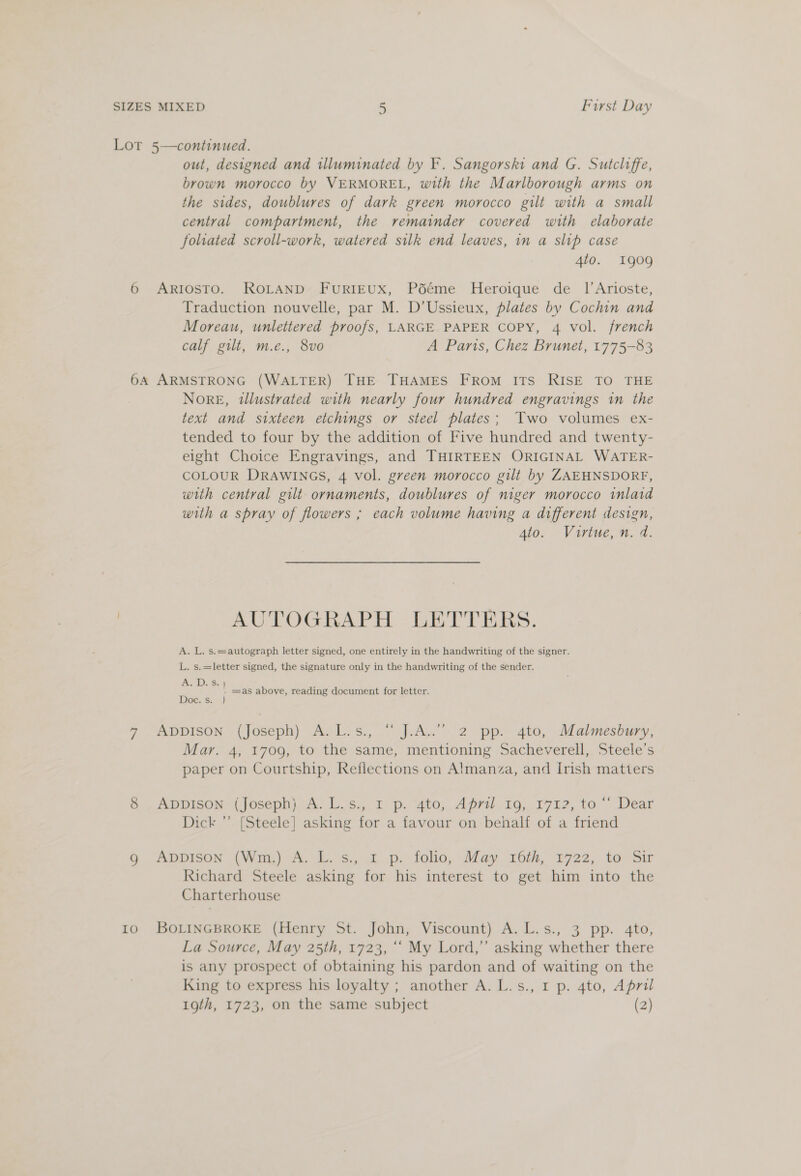Lot 5—continued. out, designed and tlluminated by F. Sangorski and G. Sutcliffe, brown morocco by VERMOREL, with the Marlborough arms on the sides, doublures of dark green morocco gilt with a small central compartment, the remainder covered with elaborate foliated scroll-work, watered silk end leaves, in a slip case 4to. 1909 6 ARIosTO. ROLAND FuRIEUX, Pédéme Heroique de _ 1’Arioste, Traduction nouvelle, par M. D’Ussieux, plates by Cochin and Moreau, unlettered proofs, LARGE PAPER COPY, 4 vol. french calf gilt, m.e., 8vo A Pans, Chez Brunet, 1775-83 64 ARMSTRONG (WALTER) THE THAMES FRoM ITs RISE TO THE Nore, tllustrated with nearly four hundred engravings in the text and sixteen etchings or steel plates; Two volumes ex- tended to four by the addition of Five hundred and twenty- eight Choice Engravings, and THIRTEEN ORIGINAL WATER- COLOUR DRAWINGS, 4 vol. green morocco gilt by ZAEHNSDORF, with central gilt ornaments, doublures of niger morocco inlaid with a spray of flowers ; each volume having a different design, Ato. Varine, n. a. . AU LOGRAPE -GEPTHIRS: A. L. s.=autograph letter signed, one entirely in the handwriting of the signer. L. s.=letter signed, the signature only in the handwriting of the sender. A. De:s. 5 Z - =as above, reading document for letter. Doe..s.-} 7 AdDISON (Joseph) AsLis.,.° J.A..”- 2 pp. 400, Mabnesbury; Mar. 4, 1709, to the same, mentioning Sacheverell, Steele’s paper on Courtship, Reflections on Almanza, and Irish matters 5.) Appison (joseph). A: Ls. p. 4to,. April, 19) 1712, to Dear Dick ’”’ [Steele] asking for a favour on behalf of a friend Gg “Appison (Wo) A. 41, s.,/ 2p.) folio, May 10th, 2722,. to Sir Richard Steele asking for his interest to get him into the Charterhouse 10 BOLINGBROKE (Henry St. John, Viscount) A. L.s., 3 pp. 4to, La Source, May 25th, 1723, ““ My Lord,’’ asking whether there is any prospect of obtaining his pardon and of waiting on the King to express his loyalty ; another A. L.s., 1 p. 4to, April 19th, 1723, on the same subject (2)