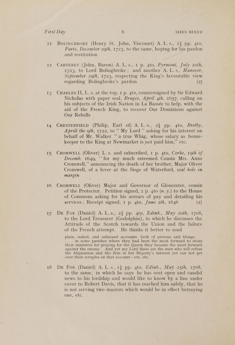 EF 12 3 14 15 16 17 18 BOLINGBROKE (Henry St. John, Viscount) A: L.s., 14 pp. 4to, Paris, December 29th, 1723, to the same, hoping for his pardon and restitution CARTERET (John, Baron) A. L.s., 1 p. 4to, Pyrmont, July 20th, 1723, to Lord Bolingbroke ; and another A. L.s., Hanover, September 29th, 1723, respecting the King’s favourable view regarding Bolingbroke’s pardon (2) CHARLES II, L. s. at the top, I p. 4to, countersigned by Sir Edward Nicholas with paper seal, Bruges, April 4th, 1657, calling on his subjects of the Irish Nation in La Bassée to help, with the aid of the French King, to recover Our Dominions against Our Rebells _ CHESTERFIELD (Philip, Earl of) A: L.s., 24 pp. 4to; Brey, Aprill the gth, 1722, to “‘ My Lord’ asking for his interest on behalf of Mr. Walker “‘ a true Whig, whose salary as house- keeper to the King at Newmarket is not paid him,” etc. CROMWELL (Oliver) L.s. and subscribed, 1 p. 4to, Corke, 19th of Decemb. 1649, “‘ for my much esteemed Cousin Mrs.. Anne Cromwell,’ announcing the death of her brother, Major Oliver Cromwell, of a fever at the Siege of Waterford, seal hole im margin ; CROMWELL (Oliver) Major and Governor of Gloucester, cousin of the Protector. Petition signed, 1 p. 4to (nm. y.) to the House of Commons asking for his arrears of pay and detailing his services ; Receipt signed, I p. 4to, June 2th, 1646 (2) DE For (Daniel) A.L.s., 23 pp. 4to, Edinb., May 2oth, 1708, to the Lord Treasurer (Godolphin), in which he discusses the Attitude of the Scotch towards the Union and the failure of the French attempt. He thinks it better to send plain, naked, and unbyasst accounts both of persons and things. . . . IN some parishes where they had been the most forward to stone their ministers for praying for the Queen they became the most forward against the enemy. And yet my Lord these are the men who will refuse the Abjuration and tho firm in her Majesty’s interest yet can not get over their scruples on that account—etce. etc. De For. (Daniel) A. L.s., 14 pp. 4to, Baimb.,, May, 25th, 1703; to the same, in which he says he has sent open and candid news to his lordship and would like to know by a line under cover to Robert Davis, that it has reached him safely, that he is not serving two masters which would be in effect betraying one, etc.