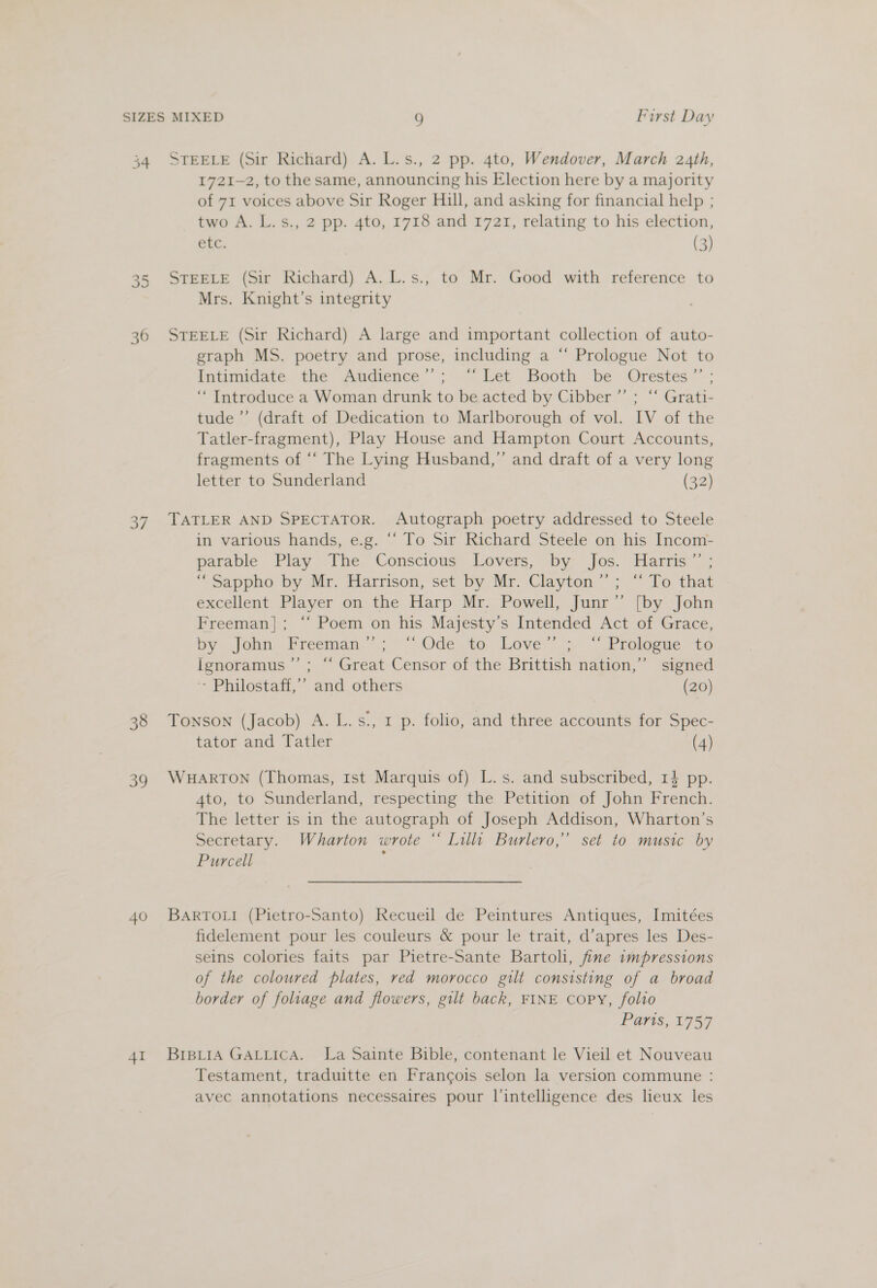 34 os) cn 36 ae! 38 39 40 41 STEELE (Sir Richard) A. L.s., 2 pp. 4to, Wendover, March 24th, 1721-2, to the same, announcing his Election here by a majority of 71 voices above Sir Roger Hill, and asking for financial help ; two A. L.s., 2 pp. 4to, 1718 and 1721, relating to his election, etc. (3) STEELE (Sir Richard) A. L.s., to Mr. Good with reference to Mrs. Knight’s integrity STEELE (Sir Richard) A large and important collection of auto- eraph MS. poetry and prose, including a “ Prologue Not to Intimidate the Audience’’; ‘“‘ Let Booth be Orestes ”’ ; ‘“ Introduce a Woman drunk to be acted by Cibber ”’ ; “ Grati- tude ’’ (draft of Dedication to Marlborough of vol. IV of the Tatler-fragment), Play House and Hampton Court Accounts, fragments of ‘‘ The Lying Husband,” and draft of a very long letter to Sunderland (32) TATLER AND SPECTATOR. Autograph poetry addressed to Steele in various hands, e.g. “ To Sir Richard Steele on his Incom- parable . Play 7The.’ Conscious) Lovers, by: Jos. Harris”; “-Sappno by Mr. Harrison, set by. Mr. Clayton”; “To that excellent Player on the Harp Mr. Powell, Junr’’ [by John Freeman]; ‘‘ Poem on his Majesty’s Intended Act of Grace, by. job Freeman ~~ “\.Odé to. \Lover:-» ™“ Prolaste to Ignoramus ”’ ; “ Great Censor of the Brittish nation,” signed Philostaff,’’ and others (20) Tonson (Jacob) A. L.s., 1 p. folio, and three accounts for Spec- tator and Tatler (4) WHARTON (Thomas, Ist Marquis of) L.s. and subscribed, 14 pp. A4to, to Sunderland, respecting the Petition of John French. The letter is in the autograph of Joseph Addison, Wharton’s Secretary. Wharton wrote “ Lilli Burlero,” set to music by Purcell ¥ BARTOLI (Pietro-Santo) Recueil de Peintures Antiques, Imitées fidelement pour les couleurs &amp; pour le trait, d’apres les Des- seins colories faits par Pietre-Sante Bartoli, fine impressions of the coloured plates, red morocco gilt consisting of a broad border of foliage and flowers, gilt back, FINE Copy, folio Parts, 1757 BiBLIA GALLICA. La Sainte Bible, contenant le Vieil et Nouveau Testament, traduitte en Francois selon la version commune : avec annotations necessaires pour l’intelligence des lieux les