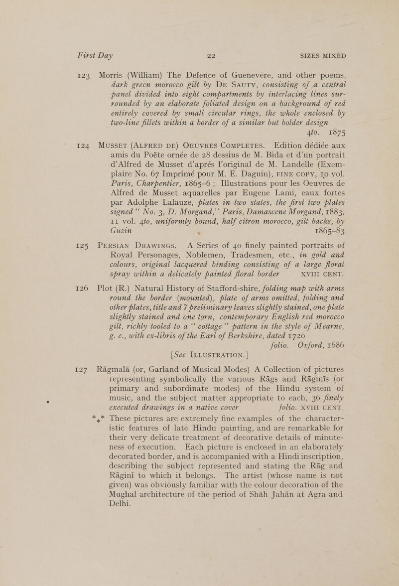 123. Morris (William) The Defence of Guenevere, and other poems, dark green morocco gilt by DE SAUTY, consisting of a central panel divided into eight compartments by interiacing lines sur- vounded by an elaborate foliated design on a background of red entirely covered by small circular rings, the whole enclosed by two-line fillets within a border of a similar but bolder design | 4to. 1875 124 MusseT (ALFRED DE) OEUVRES COMPLETES. Edition dédiée aux amis du Poéte ornée de 28 dessius de M. Bida et d’un portrait d’Alfred de Musset d’aprés l’original de M. Landelle (Exem- plaire No. 67 Imprimé pour M. E. Daguin), FINE copy, ro vol. Paris, Charpentier, 1865-6 ; Illustrations pour les Oeuvres de Alfred de Musset aquarelles par Eugene Lami, eaux fortes par Adolphe Lalauze, plates in two states, the first two plates signed “‘ No. 3, D. Morgand,”’ Paris, Damascene Morgand, 1883, 11 vol. 4to0, uniformly bound, half citron morocco, gilt backs, by Guzin 1865-83 125 PERSIAN DRAWINGS. A Series of 40 finely painted portraits of Royal Personages, Noblemen, Tradesmen, etc., im gold and colours, original lacquered binding consisting of a large floral spray within a delicately painted floral border XVIII CENT. 126 Plot (R.) Natural History of Stafford-shire, folding map with arms round the border (mounted), plate of arms omitted, folding and other plates, title and 7 prelaminary leaves slightly stained, one plate slightly stained and one torn, contemporary English red morocco gilt, richly tooled to a “‘ cottage’’ pattern in the style of Mearne, g.é., with ex-libris of the Earl of Berkshire, dated 1720 folio. Oxford, 1686 [See ILLUSTRATION. | 127 Ragmala (or, Garland of Musical Modes) A Collection of pictures representing symbolically the various Rags and Raginis (or primary and subordinate modes) of the Hindu system of music, and the subject matter appropriate to each, 36 finely executed drawings in a native cover folio. XVIII CENT. ** These pictures are extremely finé-examiples of the character= istic features of late Hindu painting, and are remarkable for their very delicate treatment of decorative details of minute- ness of execution. Each picture is enclosed in an elaborately decorated border, and is accompanied with a Hindi inscription, describing the subject represented and stating the Rag and Ragini to which it belongs. The artist (whose name is not given) was obviously familiar with the colour decoration of the Mughal architecture of the period of Shah Jahan at Agra and Delhi.