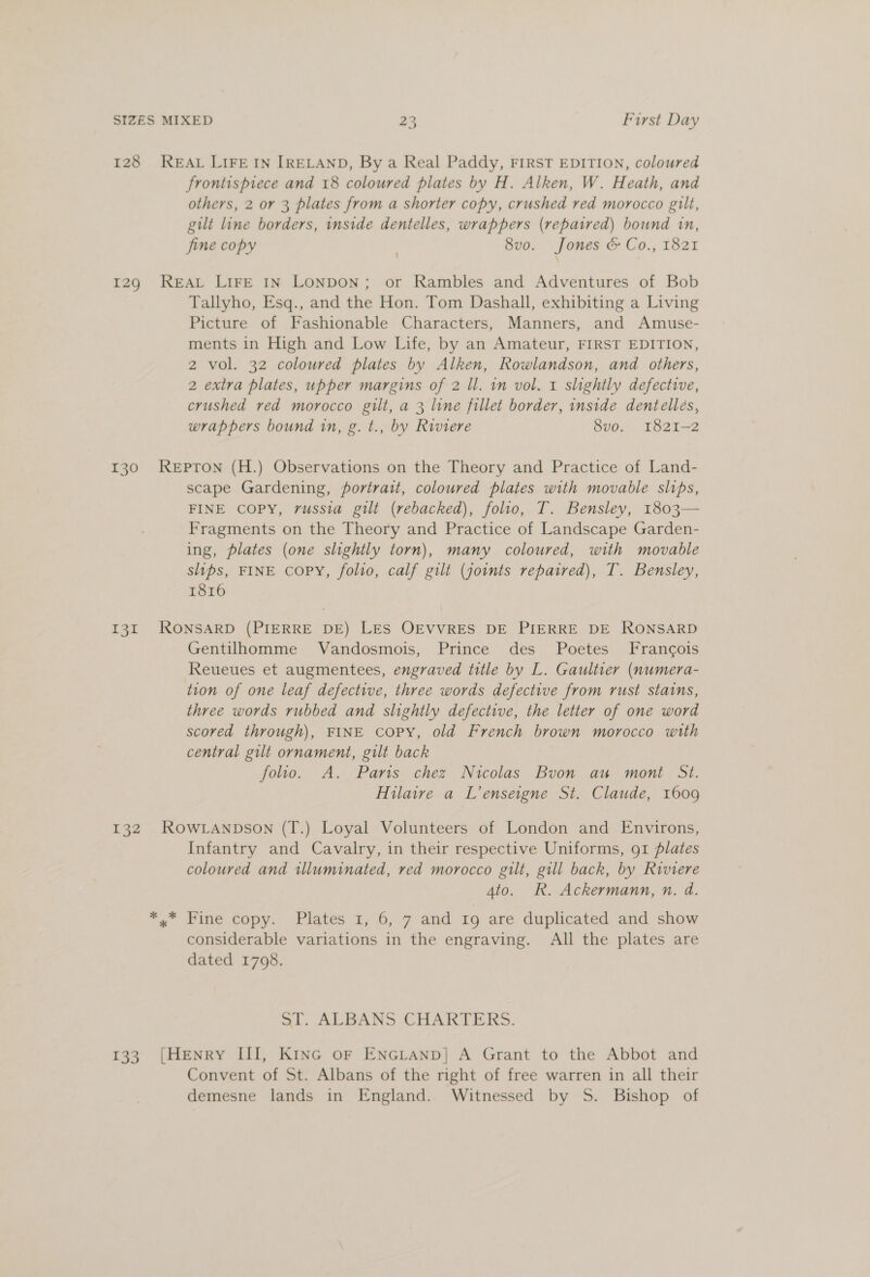 128 REAL LIFE IN IRELAND, By a Real Paddy, FIRST EDITION, coloured frontispiece and 18 coloured plates by H. Alken, W. Heath, and others, 2 or 3 plates from a shorter copy, crushed red morocco gilt, gilt line borders, inside dentelles, wrappers (repaired) bownd in, fine copy | 8vo. Jones &amp; Co., 1821 129 REAL LIFE IN LONDON; or Rambles and Adventures of Bob Tallyho, Esq., and the Hon. Tom Dashall, exhibiting a Living Picture of Fashionable Characters, Manners, and Amuse- ments in High and Low Life, by an Amateur, FIRST EDITION, 2 vol. 32 coloured plates by Alken, Rowlandson, and others, 2 extra plates, upper margins of 2 ll. in vol, 1 slightly defective, crushed red morocco gilt, a 3 line fillet border, inside dentelles, wrappers bound in, g. t., by Riviere 8vo. 1821-2 130 Repron (H.) Observations on the Theory and Practice of Land- scape Gardening, portrait, coloured plates with movable slips, FINE COPY, russia gilt (rebacked), folio, T. Bensley, 1803 Fragments on the Theory and Practice of Landscape Garden- ing, plates (one slightly torn), many coloured, with movable slips, FINE COPY, folio, calf gilt (jownts repaired), T. Bensley, 1816  131 RONSARD (PIERRE DE) LES OEVVRES DE PIERRE DE RONSARD Gentilhomme Vandosmois, Prince des Poetes Francois Reueues et augmentees, engraved title by L. Gaultier (numera- tion of one leaf defective, three words defective from rust stains, three words rubbed and slightly defective, the letter of one word scored through), FINE copy, old French brown morocco with central gilt ornament, gilt back folio. A. Paris chez Nicolas Buon au moni St. Hilaire a L’enseigne St. Claude, 1609 132 RowLanpson (T.) Loyal Volunteers of London and Environs, Infantry and Cavalry, in their respective Uniforms, 91 plates coloured and illuminated, red morocco gilt, gill back, by Riviere 4to. R. Ackermann, n. d. *..* Fine copy. Plates 1, 6, 7 and 19 are duplicated and show considerable variations in the engraving. All the plates are dated 1708. al. ALBANS CHARTERS. 133. [Henry III, KiInGc or ENGLAND] A Grant to the Abbot and Convent of St. Albans of the right of free warren in all their demesne lands in England. Witnessed by 5S. Bishop of
