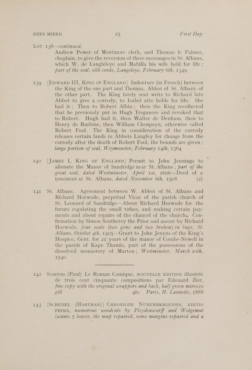 140 141 142 143 Andrew Power of Mentmore clerk, and Thomas le Palmer, chaplain, to give the reversion of three messuages in St. Albans, which W. de Langleleye and Mabilla his wife held for life ; part of the seal, silk cords, Langeleye, February 6th, 1349 the King of the one part and Thomas, Abbot of St. Albans of the other part. The King lately sent writs to Richard late Abbot to give a corrody, to Isabel atte helde for life. She had it; Then to Robert Albin; then the King recollected that he previously put in Hugh Treganore and revoked that to Robert. Hugh had it, then Walter de Denham, then to Henry de Burlone, then William Chenpayn, otherwise called Robert Fool. The King in consideration of the corrody releases certain lands in Abbots Langley for change from the corrody after the death of Robert Fool, the bounds are given ; large portion of seal, Weymouster, February 14th, 1364 alienate the Manor of Sandridge near St. Albans ; part of the great seal, dated Westminster, April ist, 1606—Deed of a tenement at St. Albans, dated November 6th, 1508 (2) Albans. Agreement between W. Abbot of St. Albans and Richard Horwode, perpetual Vicar of the parish church of St. Leonard of Sandridge—About Richard Horwode for the future regulating the small tithes, and making certain pay- ments and about repairs of the chancel of the church, Con- firmation by Simon Southerey the Prior and assent by Richard Horwode, four seals (two gone and two broken) in bags, St. Albans, October 4th, 1405—Grant to John Jenyns of the King’s Hospice, Gent. for 21 years of the manor of Combe-Newell in the parish of Kape Thamis, part of the possessions of the dissolved monastery of Marton; Westminster, March 20th, 1540 de trois cent cinquante compositions par Edouard Zier, fine copy with the original wrappers and back, half green morocco gilt 4to. Paris, H. Launetie, 1888 PRIMA, numerous woodcuts by Pleydenwurff and Wolgemut