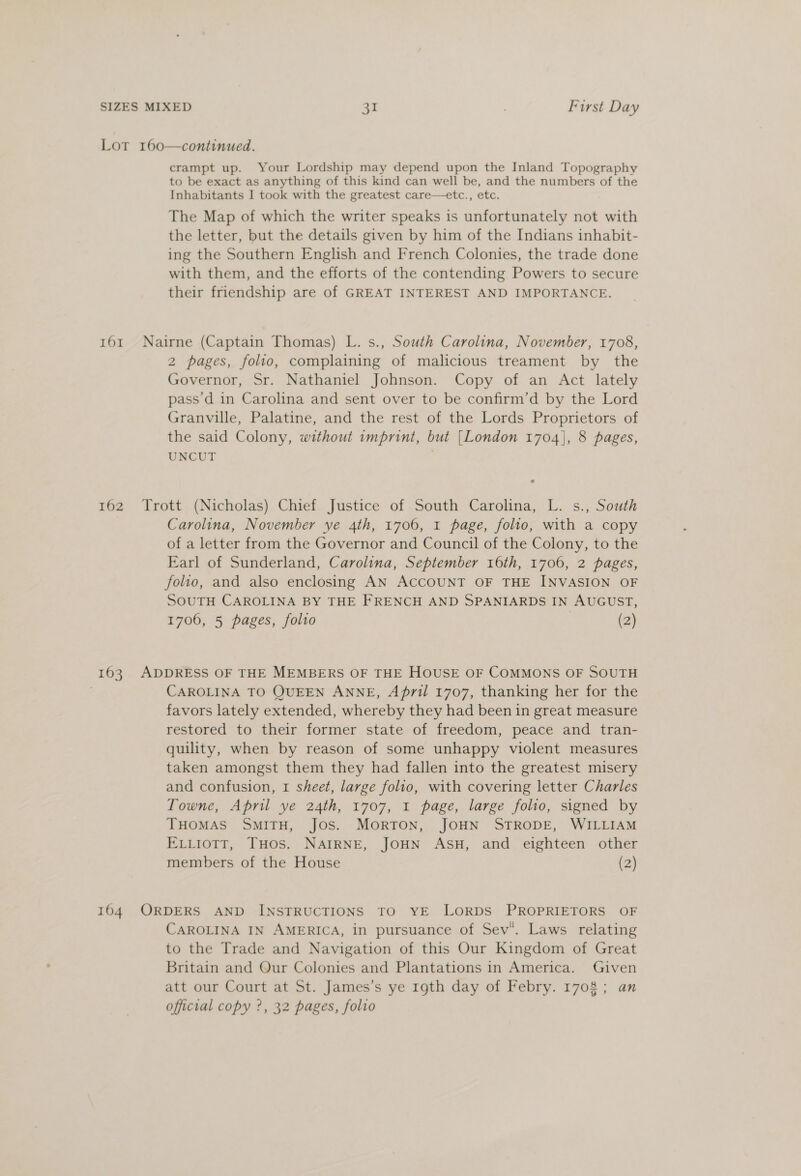 Lot 160—continued. crampt up. Your Lordship may depend upon the Inland Topography to be exact as anything of this kind can well be, and the numbers of the Inhabitants I took with the greatest care—etc., etc. The Map of which the writer speaks is unfortunately not with the letter, but the details given by him of the Indians inhabit- ing the Southern English and French Colonies, the trade done with them, and the efforts of the contending Powers to secure their friendship are of GREAT INTEREST AND IMPORTANCE. 161 Nairne (Captain Thomas) L. s., South Carolina, November, 1708, 2 pages, folio, complaining of malicious treament by the Governor, Sr. Nathaniel Johnson. Copy of an Act lately pass'd in Carolina and sent over to be confirm’d by the Lord Granville, Palatine, and the rest of the Lords Proprietors of the said Colony, without imprint, but [London 1704}, 8 pages, UNCUT ¢ 162 Trott (Nicholas) Chief Justice of South Carolina, L. s., South Carolina, November ye 4th, 1706, 1 page, folio, with a copy of a letter from the Governor and Council of the Colony, to the Earl of Sunderland, Carolina, September 16th, 1706, 2 pages, folio, and also enclosing AN ACCOUNT OF THE INVASION OF SOUTH CAROLINA BY THE FRENCH AND SPANIARDS IN AUGUST, 1706, 5 pages, folto (2) 163 ADDRESS OF THE MEMBERS OF THE HOUSE OF COMMONS OF SOUTH CAROLINA TO QUEEN ANNE, April 1707, thanking her for the favors lately extended, whereby they had been in great measure restored to their former state of freedom, peace and tran- quility, when by reason of some unhappy violent measures taken amongst them they had fallen into the greatest misery and confusion, 1 sheet, large folio, with covering letter Charles Towne, April ye 24th, 1707, 1 page, large folio, signed by THOMAS SMITH, Jos. MORTON, JOHN STRODE, WILLIAM ELLIOTT, THos. NAIRNE, JOHN ASH, and eighteen other members of the House (2) 164. ORDERS AND INSTRUCTIONS TO YE LORDS PROPRIETORS OF CAROLINA IN AMERICA, in pursuance of Sev. Laws relating to the Trade and Navigation of this Our Kingdom of Great Britain and Our Colonies and Plantations in America. Given att our Court at St. James’s ye r1gth day of Febry. 1708; an official copy ?, 32 pages, folio