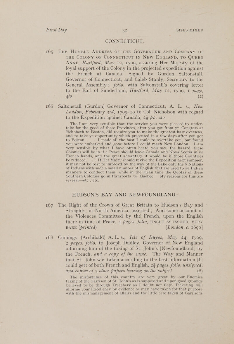 CONNECTICUL 165 THE HUMBLE ADDRESS OF THE GOVERNOUR AND COMPANY OF THE COLONY OF CONNECTICUT IN NEW ENGLAND, TO QUEEN ANNE, Hartford, May 12, 1709, assuring Her Majesty of the loyal support of the Colony in the projected expedition against the. French ‘at Canada.. Signed. by ~ Gurdon: Saltonstall, Governor of Connecticut, and Caleb Stanly, Secretary to the General Assembly ; folio, with Saltonstall’s covering letter to the Earl of Sunderland, Hartford, May 12, 1709, 1 page, 4to (2) 166 Saltonstall (Gurdon) Governor of Connecticut, A. L. s., New London, February 3rd, 1709-10 to Col. Nicholson with regard to the Expedition against Canada, 24 pp. 4to Tho Iam very sensible that the service you were pleased to under- take for the good of these Provinces, after you got from y® Congress at Rehoboth to Boston, did require you to make the greatest hast overseas, and to take ye opportunity which presented in a few days after you got to Boston. . . . I made all the hast I could to overtake you, but found you were embarked and gone before I could reach New London. I am very sensible by what I have often heard you say, the hazard these Colonies will be in if a Peace should leave Canada and Nova Scotia in ye French hands, and the great advantage it would be if those Countries be reduced. . . . If Her Majty should revive the Expedition next summer, it may not be best to improvd by the way of the Lake only the 5 Nations of Indians with such a small number of English that are used to ye Indian manners to conduct them, while in the mean time the Quotas of these Southern Colonies go in transports to Quebec. My reasons for this are several—etc., etc. HUDSON’S BAY AND NEWFOUNDLAND. 167 The Right of the Crown of Great Britain to Hudson’s Bay and Streights, in North America, asserted ; And some account of the Violences Committed by thé French, upon the English there in time of Peace, 4 pages, folio, UNCUT AS ISSUED, VERY RARE (printed) [London, c. 1690] 168 Cumings (Archibald) A. L.s., Isle of Buyos, May 24, 1700, 2 pages, folio, to Joseph Dudley, Governor of. New England informing him of the taking of St. John’s [Newfoundland] by the French, and a copy of the same. The Way and Manner that St. John was taken according to the best information [I] could gett of both French and English, 2} pages, folio, unsigned, and copies of 5 other papers bearing on the subject (8) The misfortunes of this country are very great by our Enemies taking of the Garrison of St. John’s as is supposed and upon good grounds believed to be through Treachery as I doubt not Capt Pickering will informe your Excellency by evidence he may have taken for that purpose with the mismanagement of affairs and the little care taken of Garrisons