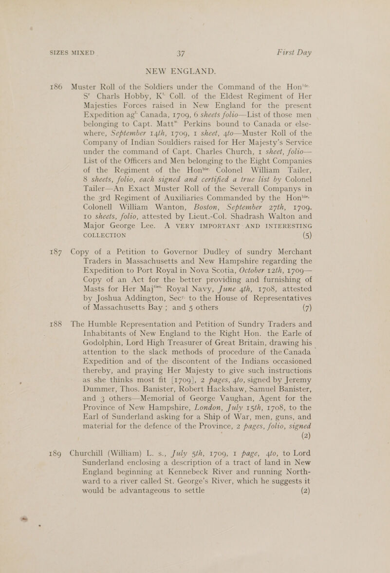 NEW ENGLAND. 186 Muster Roll of the Soldiers under the Command of the Hon S' Charls Hobby, K* Coll. of the Eldest Regiment of Her Majesties Forces raised in New England for the present Expedition ag” Canada, 1709, 6 sheets folio—List of those men belonging to Capt. Matt” Perkins bound to Canada or else- where, September 14th, 1709, 1 sheet, 4to—Muster Roll of the Company of Indian Souldiers raised for Her Majesty’s Service under the command of Capt. Charles Church, 1 sheet, folio— List of the Officers and Men belonging to the Eight Companies of the Regiment of the Hon* Colonel William Tailer, 8 sheets, folio, each signed and certified a true list by Colonel Tailer—An Exact Muster Roll of the Severall Companys in the 3rd Regiment of Auxiliaries Commanded by the Hon? Colonell William Wanton, Boston, September 27th, 1709. 10 sheets, folio, attested by Lieut.-Col. Shadrash Walton and Major George Lee. A VERY IMPORTANT AND INTERESTING COLLECTION (5) 187 Copy of a Petition to Governor Dudley of sundry Merchant Traders in Massachusetts and New Hampshire regarding the Expedition to Port Royal in Nova Scotia, October 12th, 1709— Copy of an Act for the better providing and furnishing of Masts for Her Maj Royal Navy, June 4th, 1708, attested by Joshua Addington, Sec’ to the House of Representatives of Massachusetts Bay ; and 5 others (7) 188 The Humble Representation and Petition of Sundry Traders and Inhabitants of New England to the Right Hon. the Earle of Godolphin, Lord High Treasurer of Great Britain, drawing his attention to the slack methods of procedure of the Canada &gt; Expedition and of the discontent of the Indians occasioned thereby, and praying Her Majesty to give such instructions as she thinks most fit [1709], 2 pages, 4to, signed by Jeremy Dummer, Thos. Banister, Robert Hackshaw, Samuel Banister, and 3 others—Memorial of George Vaughan, Agent for the Province of New Hampshire, London, July 15th, 1708, to the Earl of Sunderland asking for a Ship of War, men, guns, and material for the defence of the Province, 2 pages, folio, signed (2) 189 Churchill (William) L. s., July 5th, 1709, I page, 4to, to Lord Sunderland enclosing a description of a tract of land in New England beginning at Kennebeck River and running North- ward to a river called St. George’s River, which he suggests it would be advantageous to settle (2)