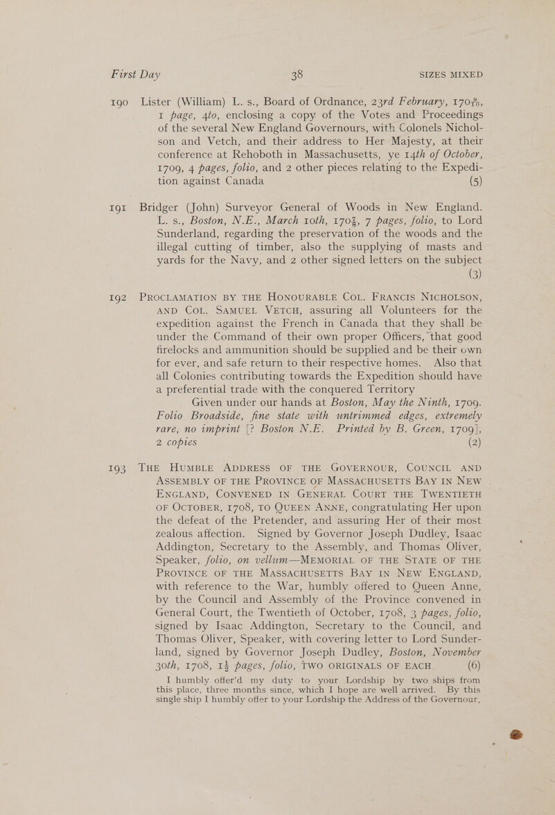 192 I page, 4to, enclosing a copy of the Votes and Proceedings of the several New England Governours, with Colonels Nichol- son and Vetch, and their address to Her Majesty, at their conference at Rehoboth in Massachusetts, ye 14th of October, L. s., Boston, N.E., March 10th, 1704, 7 pages, folio, to Lord Sunderland, regarding the preservation of the woods and the illegal cutting of timber, also the supplying of masts and yards for the Navy, and 2 other signed letters on the subject (3) AND CoL. SAMUEL VETCH, assuring all Volunteers for the expedition against the French in Canada that they shall be under the Command of their own proper Officers, that good firelocks and ammunition should be supplied and be their own for ever, and safe return to their respective homes. Also that all Colonies contributing towards the Expedition should have a preferential trade with the conquered Territory Given under our hands at Boston, May the Ninth, 1709. Folio Broadside, fine state with untrimmed edges, extremely rare, no imprint |? Boston N.E. Printed by B. Green, 1700], 2 copies (2) ASSEMBLY OF THE PROVINCE OF MASSACHUSETTS Bay IN NEw . ENGLAND, CONVENED IN GENERAL COURT THE TWENTIETH OF OCTOBER, 1708, TO QUEEN ANNE, congratulating Her upon the defeat of the Pretender, and assuring Her of their most zealous affection. Signed by Governor Joseph Dudley, Isaac Addington, Secretary to the Assembly, and Thomas Oliver, Speaker, folio, on vellum—-MEMORIAL OF THE STATE OF THE PROVINCE OF THE MASSACHUSETTS BAy IN NEW ENGLAND, with reference to the War, humbly offered to Queen Anne, by the Council and Assembly of the Province convened in General Court, the Twentieth of October, 1708, 3 pages, folio, signed by Isaac Addington, Secretary to the Council, and Thomas Oliver, Speaker, with covering letter to Lord Sunder- land, signed by Governor Joseph Dudley, Boston, November 30th, 1708, 14 pages, folio, TWO ORIGINALS OF EACH (6) I humbly offer’&gt;d my duty to your Lordship by two ships from this place, three months since, which I hope are well arrived. By this single ship I humbly offer to your Lordship the Address of the Governour,