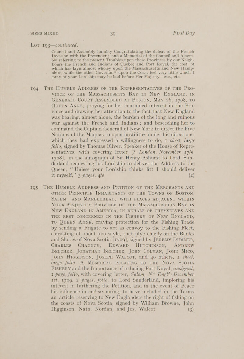 Lot 193—continued. Council and Assembly humbly Congratulating the defeat of the French Invasion with the Pretender ; and a Memorial of the Council and Assem- bly referring to the present Troubles upon these Provinces by our Neigh- bours the French and Indians of Quebec and Port Royal, the cost of which has layn almost wholey upon the Massachusetts and New Hamp- shire, while the other Governm's upon the Coast feel very little which I pray of your Lordship may be laid before Her Majesty—etc., etc. 194 THE HUMBLE ADDRESS OF THE REPRESENTATIVES OF THE PRO- VINCE OF THE MASSACHUSETTS BAY IN NEW ENGLAND, IN GENERALL CourRT ASSEMBLED AT BosTON, MAY 26, 1708, TO QUEEN ANNE, praying for her continued interest in the Pro- vince and drawing her attention to the fact that New England was bearing, almost alone, the burden of the long and ruinous war against the French and Indians; and beseeching her to command the Captain Generall of New York to direct the Five Nations of the Maquas to open hostilities under his directions, which they had expressed a willingness to do, 1 sheet, large folio, signed by Thomas Oliver, Speaker of the House of Repre- sentatives, with covering letter [? London, November 17th 1708], in the autograph of Sir Henry Ashurst to Lord Sun- derland requesting his Lordship to deliver the Address to the Queen, “‘ Unless your Lordship thinks fitt I should deliver it myself,’ 3 pages, 4to | (2) 195 THE HUMBLE ADDRESS AND PETITION OF THE MERCHANTS AND OTHER PRINCIPLE INHABITANTS OF THE Towns OF BosTon, SALEM, AND MARBLEHEAD, WITH PLACES ADJACENT WITHIN YouR MAJESTIES PROVINCE OF THE MASSACHUSETTS BAY IN NEW ENGLAND IN AMERICA, IN BEHALF OF THEMSELVES AND THE REST CONCERNED IN THE FISHERY OF NEW ENGLAND, TO QUEEN ANNE, craving protection for the Fishing Trade by sending a Frigate to act as convoy to the Fishing Fleet, consisting of about I00 sayle, that plye chiefly on the Banks and Shores of Nova Scotia [1709], signed by JEREMY DUMMER, CHARLES CHAUNCY, EDWARD HUTCHINSON, ANDREW BELCHER, JONATHAN BELCHER, JOHN COLMAN, JOHN MICO, JOHN HIGGINSON, JOSEPH WALCOT, and 4o others, I sheet, large folio—A MEMORIAL RELATING TO THE NovA SCOTIA FISHERY and the Importance of reducing Port Royal, unsigned, 1 page, folio, with covering letter, Salem, N® Engl*» December Ist, 1709, 2 pages, folio, to Lord Sunderland, imploring his interest in furthering the Petition, and in the event of Peace his influence in endeavouring, to have included in the Terms an article reserving to New Englanders the right of fishing on the coasts of Nova Scotia, signed by William Browne, John Higginson, Nath. Nordan, and Jos. Walcot (3)