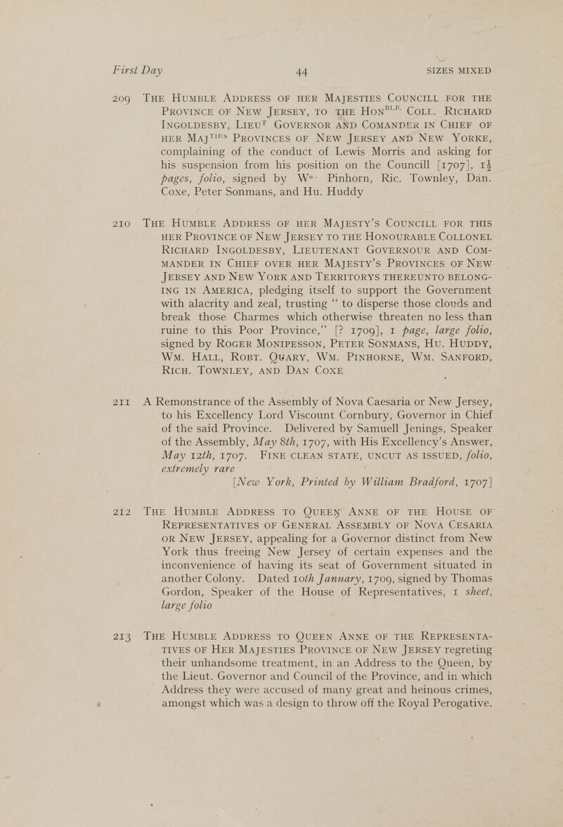 al First Day 44 SIZES MIXED 209 THE HUMBLE ADDRESS OF HER MAJESTIES COUNCILL FOR THE PROVINCE OF NEW JERSEY, TO THE Hon”™” Corr. RICHARD INGOLDESBY, LIEU’ GOVERNOR AND COMANDER IN CHIEF OF HER Mayj™!&gt; PROVINCES OF NEW JERSEY AND NEW YORKE, complaining of the conduct of Lewis Morris and asking for his suspension from his position on the Councill [1707], 14 pages, folio, signed by W*- Pinhorn,; Ric. Townley; Dan. Coxe, Peter Sonmans, and Hu. Huddy 210 THE HUMBLE ADDRESS OF HER MAJESTY’S COUNCILL FOR THIS HER PROVINCE OF NEW JERSEY TO THE HONOURABLE COLLONEL RICHARD INGOLDESBY, LIEUTENANT GOVERNOUR AND COM- MANDER IN CHIEF OVER HER MAJESTY’S PROVINCES OF NEW JERSEY AND NEW YORK AND TERRITORYS THEREUNTO BELONG- ING IN AMERICA, pledging itself to support the Government with alacrity and zeal, trusting “‘ to disperse those clouds and break those Charmes which otherwise threaten no less than ruine to this Poor Province,” [? 1709], 1 page, large folio, signed by ROGER MONIPESSON, PETER SONMANS, Hu. Huppy, Wm. HALL, Rost. OwARY, WM. PINHORNE, WM. SANFORD, RicH. TOWNLEY, AND DAN COXE 211 A Remonstrance of the Assembly of Nova Caesaria or New Jersey, to his Excellency Lord Viscount Cornbury, Governor in Chief of the said Province. Delivered by Samuell Jenings, Speaker of the Assembly, May 8th, 1707, with His Excellency’s Answer, May 12th, 1707. FINE CLEAN STATE, UNCUT AS ISSUED, folio, extremely rare [New York, Printed by Wiliam Bradford, 1707 | 212 ‘THE HUMBLE. ADDRESS TO ‘(QUEEN ANNE OF THE. Housh “Or REPRESENTATIVES OF GENERAL ASSEMBLY OF NOVA CESARIA OR NEw JERSEY, appealing for a Governor distinct from New York thus freeing New Jersey of certain expenses and the inconvenience of having its seat of Government situated in another Colony. Dated 10th January, 1709, signed by Thomas Gordon, Speaker of the House of Representatives, 1 sheet, large folio . 213. THE HUMBLE ADDRESS TO QUEEN ANNE OF THE REPRESENTA- TIVES OF HER MAJESTIES PROVINCE OF NEW JERSEY regreting their unhandsome treatment, in an Address to the Queen, by the Lieut. Governor and Council of the Province, and in which Address they were accused of many great and heinous crimes, amongst which was a design to throw off the Royal Perogative.