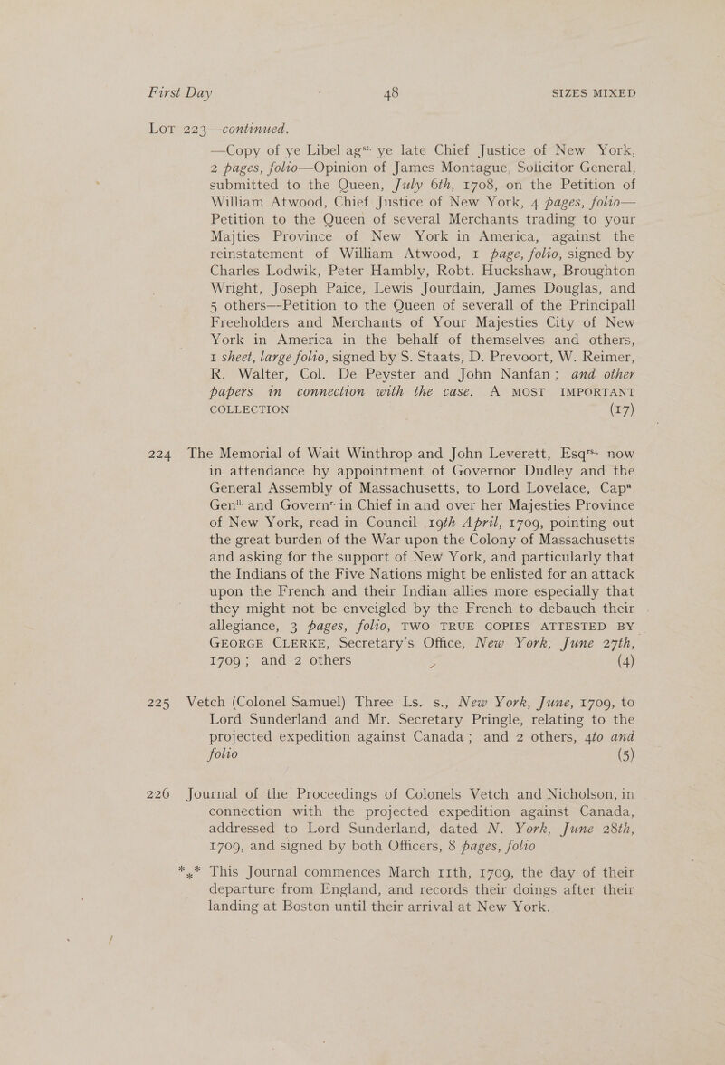 Lot 223—continued, —Copy of ye Libel ag* ye late Chief Justice of New York, 2 pages, folio—Opinion of James Montague, Solicitor General, submitted to the Queen, July 6th, 1708, on the Petition of William Atwood, Chief Justice of New York, 4 pages, folio— Petition to the Queen of several Merchants trading to your Majties Province of New York in America, against the reinstatement of William Atwood, 1 page, folio, signed by Charles Lodwik, Peter Hambly, Robt. Huckshaw, Broughton Wright, Joseph Paice, Lewis Jourdain, James Douglas, and 5 others—-Petition to the Queen of severall of the Principall Freeholders and Merchants of Your Majesties City of New York in America in the behalf of themselves and others, 1 sheet, large folio, signed by S. Staats, D. Prevoort, W. Reimer, R. Walter, Col. De Peyster and John Nanfan; and other papers im connection with the case. A MOST IMPORTANT COLLECTION (17) 224 The Memorial of Wait Winthrop and John Leverett, Esq™: now in attendance by appointment of Governor Dudley and the General Assembly of Massachusetts, to Lord Lovelace, Cap Gen and Govern in Chief in and over her Majesties Province of New York, read in Council 19th April, 1709, pointing out the great burden of the War upon the Colony of Massachusetts and asking for the support of New York, and particularly that the Indians of the Five Nations might be enlisted for an attack upon the French and their Indian allies more especially that they might not be enveigled by the French to debauch their . allegiance, 3 pages, folio, TWO TRUE COPIES ATTESTED BY GEORGE CLERKE, Secretary’s Office, New York, June 27th, 1709; and 2 others y (4) 225 Vetch (Colonel Samuel) Three Ls. s., New York, June, 17009, to Lord Sunderland and Mr. Secretary Pringle, relating to the projected expedition against Canada; and 2 others, 4to and folio (5) 226 Journal of the Proceedings of Colonels Vetch and Nicholson, in connection with the projected expedition against Canada, addressed to Lord Sunderland, dated N. York, June 28th, 1709, and signed by both Officers, 8 pages, folio *, This Journal commences March rith, 1709, the day of their departure from England, and records their doings after their landing at Boston until their arrival at New York.