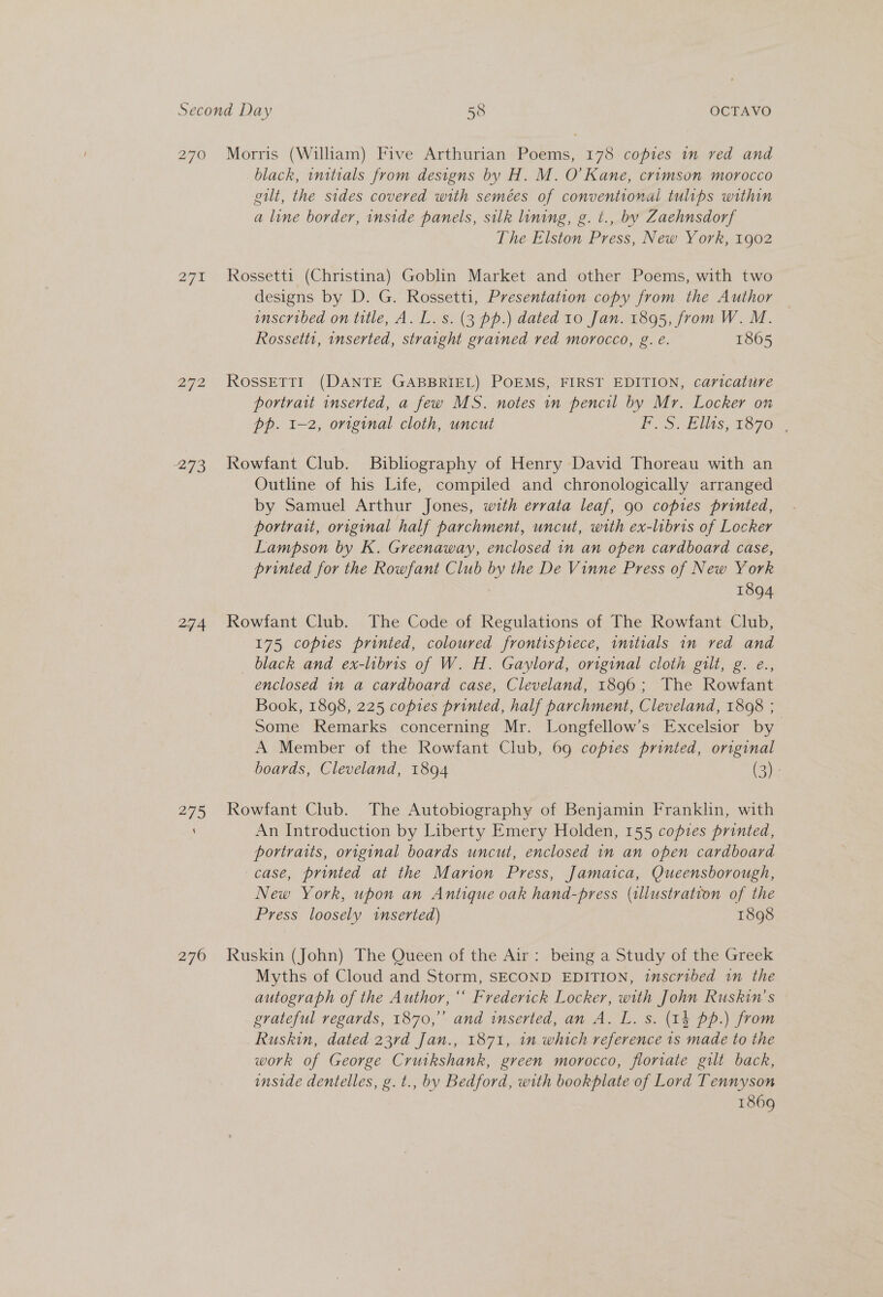a7 272 273 274 275 270 Morris (William) Five Arthurian Poems, 178 copies im ved and black, initials from designs by H. M. O'Kane, crimson morocco gilt, the sides covered with semées of conventional tulips within a line border, inside panels, silk lining, g. t., by Zaehnsdorf The Elston Press, New York, 1902 Rossetti (Christina) Goblin Market and other Poems, with two designs by D. G. Rossetti, Presentation copy from the Author inscribed on title, A. L. s. (3 pp.) dated 10 Jan. 1895, from W. M. Rossetti, inserted, straight grained red morocco, g. e. 1865 ROssETTI (DANTE GABBRIEL) POEMS, FIRST EDITION, caricature portrait inserted, a few MS. notes in pencil by Mr. Locker on pp. 1-2, original cloth, uncut PS ASAS, TOGO Rowfant Club. Bibliography of Henry David Thoreau with an Outline of his Life, compiled and chronologically arranged by Samuel Arthur Jones, with errata leaf, 90 copies printed, portrait, original half parchment, uncut, with ex-libris of Locker Lampson by K. Greenaway, enclosed in an open cardboard case, printed for the Rowfant Club by the De Vinne Press of New York 1894 Rowfant Club. The Code of Regulations of The Rowfant Club, 175 copies printed, coloured frontisprece, initials in red and _ black and ex-libris of W. H. Gaylord, original cloth gilt, g. e., enclosed in a cardboard case, Cleveland, 1896; The Rowfant Book, 1898, 225 copies printed, half parchment, Cleveland, 1808 ; Some Remarks concerning Mr. Longfellow’s Excelsior by A Member of the Rowfant Club, 69 copies printed, original boards, Cleveland, 1894 (3): Rowfant Club. The Autobiography of Benjamin Franklin, with An Introduction by Liberty Emery Holden, 155 copies printed, portraits, original boards uncut, enclosed in an open cardboard case, printed at the Marion Press, Jamaica, Queensborough, New York, upon an Antique oak hand-press (illustration of the Press loosely inserted) 1898 Ruskin (John) The Queen of the Air: being a Study of the Greek Myths of Cloud and Storm, SECOND EDITION, inscribed in the autograph of the Author, ‘* Frederick Locker, with John Ruskin’s grateful regards, 1870,” and inserted, an A. L. s. (1k pp.) from Ruskin, dated 23rd Jan., 1871, in which reference 1s made to the work of George Crutkshank, green morocco, fioriate gilt back, inside dentelles, g. t., by Bedford, with bookplate of Lord Tennyson 1869