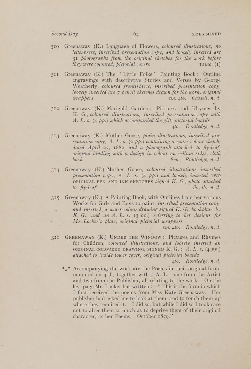 3TL 212 72313 314 315 316 letterpress, inscribed presentation copy, and loosely inserted are 31 photographs from the original sketches for the work before they were coloured, pictorial covers I2mo. (1) Greenaway (K.) The “ Little Folks”’ Painting Book: Outline engravings with descriptive Stories and Verses by George Weatherly, coloured frontispiece, inscribed presentation copy, loosely inserted are 7 pencil sketches drawn for the work, original wrappers sm. 4to. Cassell, n. d. Greenaway (K.) Marigold Garden: Pictures and Rhymes by K. G., coloured illustrations, inscribed presentation copy with A. L.s. (4 pp.) which accompanied the gift, pictorial boards 4to. Routledge, n. da. Greenaway (K.) Mother Goose, plain illustrations, inscribed pre- sentation copy, A. L. s. (2 pp.) containing a water-colour sketch, dated April 27, 1882, and a photograph attached to fly-leaf, original binding with a design in colour on vellum sides, cloth back 8vo. Routledge, n. d. Greenaway (K.) Mother Goose, coloured illustrations inscribed presentation copy, A. L. s. (4 pp.) and loosely inserted two ORIGINAL PEN AND INK SKETCHES signed K. G., photo attached to fly-leaf W410, Wa: Greenaway (K.) A Painting Book, with Outlines from her various Works for Girls and Boys to paint, inscribed presentation copy, and inserted, a water-colour drawing signed K. G., bookplate by KG., and. an A. L. ss. (3 pps veferring to her designs jor Mr. Locker’s plate, original pictorial wrappers sm. 4to. Routledge, n. da. GREENAWAY (K.) UNDER THE WINDOW: Pictures and Rhymes for Children, coloured illustrations, and loosely inserted an ORIGINAL COLOURED DRAWING, SIGNED K.G.; A. L.s. (4 pp.) attached to inside lower cover, original pictorial boards 4to. Routledge, n. d. ,* Accompanying the work are the Poems in their original form, mounted on 4 ll., together with 3 A. L.—one from the Artist and two from the Publisher, all relating to the work. On the last page Mr. Locker has written :—“‘ This is the form in which I first received the poems from Miss Kate Greenaway. Her publisher had asked me to look at them, and to touch them up where they required it. I didso, but while I did so I took care not to alter them so much as to deprive them of their original character, as her Poems. 4 Octobere7q.