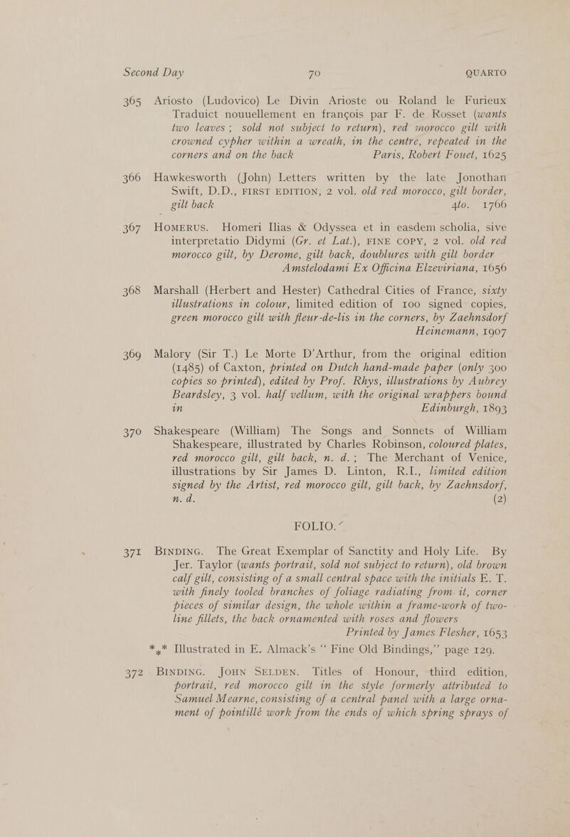 3605 366 367 368 369 o/° 371 374 Ariosto (Ludovico) Le Divin Arioste ou Roland le Furieux Traduict nouuellement en francois par F. de Rosset (wants two leaves; sold not subject to return), red morocco gilt with crowned cvpher within a wreath, in the centre, repeated in the corners and on the back Paris, Robert Fouet, 1625 Hawkesworth (John) Letters written by the late Jonothan Swift, D.D., FIRST EDITION, 2 vol. old red morocco, gilt border, gilt back Ato. 1700 Homerus. Homeri Ilias &amp; Odyssea et in easdem scholia, sive interpretatio Didymi (Gr. et Lat.), FINE COPY, 2 vol. old red morocco gilt, by Derome, gilt back, doublures with gilt border Amstelodam Ex Officina Elzeviriana, 1050 Marshall (Herbert and Hester) Cathedral Cities of France, sixty illustrations im colour, limited edition of roo signed copies, green morocco gilt with fleur-de-lis in the corners, by Zaehnsdorf Heinemann, 1907 Malory (Sir T.) Le Morte D’Arthur, from the original edition (1485) of Caxton, printed on Dutch hand-made paper (only 300 copies so printed), edited by Prof. Rhys, illustrations by Aubrey Beardsley, 3 vol. half vellum, with the original wrappers bound mM Edinburgh, 1893 Shakespeare (William) The Songs and Sonnets of William Shakespeare, illustrated by Charles Robinson, coloured plates, ved morocco gilt, gilt back, n. d.; The Merchant of Venice, illustrations by Sir James D. Linton, R.I., limited edition signed by the Artist, red morocco gilt, gilt back, by Zaehnsdorf, n. a. (2) POLIO! BinpDING. The Great Exemplar of Sanctity and Holy Life. By Jer. Taylor (wants portrait, sold not subject to return), old brown calf gilt, consisting of a small central space with the initials E. T. with finely tooled branches of foliage radiating from it, corner pieces of similar design, the whole within a frame-work of two- line fillets, the back ornamented with roses and flowers Printed by James Flesher, 1653 *..* Illustrated in E. Almack’s “ Fine Old Bindings,’’ page 129. BINDING. JOHN SELDEN. Titles of Honour, third edition, portrait, ved morocco gilt in the style formerly attributed to Samuel Mearne, consisting of a central panel with a large orna- ment of porntillé work from the ends of which spring sprays of