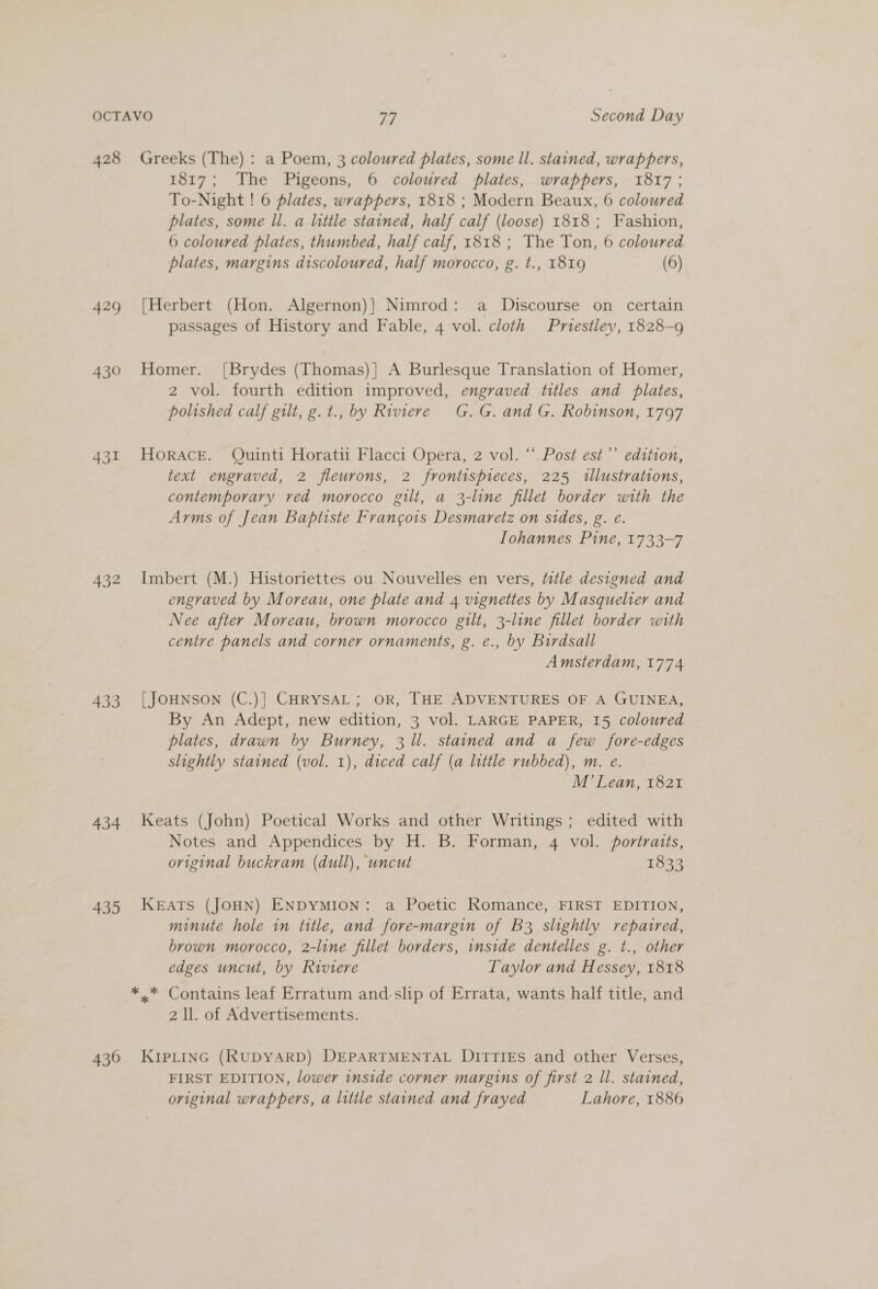 428 429 430 432 433 434 435 430 Greeks (The) : a Poem, 3 coloured plates, some ll. stained, wrappers, 1817; The Pigeons, 6 coloured plates, wrappers, 1817; To-Night ! 6 plates, wrappers, 1818 ; Modern Beaux, 6 coloured plates, some ll. a little stained, half calf (loose) 1818 ; Fashion, 6 coloured plates, thumbed, half calf, 1818 ; The Ton, 6 coloured plates, margins discoloured, half morocco, g. t., 1819 (6) Herbert (Hon. Algernon)} Nimrod: a Discourse on certain § , passages of History and Fable, 4 vol. cloth Pniestley, 1828-9 Homer. [Brydes (Thomas)]} A Burlesque Translation of Homer, 2 vol. fourth edition improved, engraved titles and plates, polished calf gilt, g. t., by Riviere G.G. and G. Robinson, 1797 Horace. Quinti Horatii Flacci Opera, 2 vol. “‘ Post est’’ edition, text engraved, 2 fleurons, 2 frontispreces, 225 1llustrations, contemporary ved morocco gilt, a 3-line fillet border with the Arms of Jean Baptiste Frangois Desmaretz on sides, g. e. Iohannes Pine, 1733-7 Imbert (M.) Historiettes ou Nouvelles en vers, title designed and engraved by Moreau, one plate and 4 vignettes by Masquelier and Nee after Moreau, brown morocco gilt, 3-line fillet border with centre panels and corner ornaments, g. e., by Birdsall Amsterdam, 1774 [JOHNSON (C.)] CHRYSAL; OR, THE ADVENTURES OF A GUINEA, By An Adept, new edition, 3 vol. LARGE PAPER, 15 coloured plates, drawn by Burney, 3 ll. stained and a few fore-edges slightly stained (vol. 1), diced calf (a little rubbed), m. e. M’ Lean, 1821 Keats (John) Poetical Works and other Writings; edited with Notes and Appendices by H. B. Forman, 4 vol. portraits, original buckram (dull), uncut 1833 KEATS (JOHN) ENDYMION: a Poetic Romance, FIRST EDITION, minute hole in title, and fore-margin of B3 slightly repaired, brown morocco, 2-line fillet borders, inside dentelles g. t., other edges uncut, by Riviere Taylor and Hessey, 1818 2 ll. of Advertisements. KIPLING (RUDYARD) DEPARTMENTAL Di?tTiI£s and other Verses, FIRST EDITION, lower inside corner margins of first 2 ll. stained, original wrappers, a litile stained and frayed Lahore, 1886