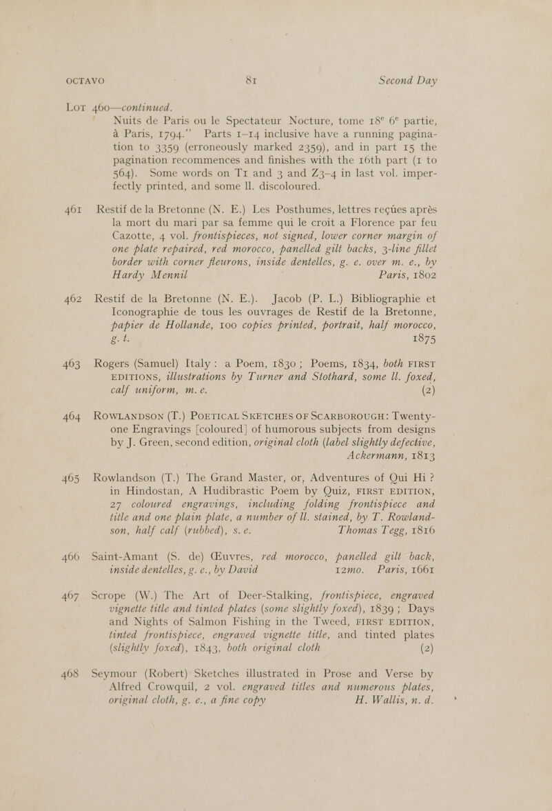 401 402 463 404 405 406 407 408 ; Nuits de Paris ou le Spectateur Nocture, tome 18° 6° partie, a Paris, 1794.’’ Parts 1-14 inclusive have a running pagina- tion to 3359 (erroneously marked 2359), and in part 15 the pagination recommences and finishes with the 16th part (1 to 564). Some words on Tr and 3 and Z3~4 in last vol. imper- fectly printed, and some Il. discoloured. Restif de la Bretonne (N. E.) Les Posthumes, lettres recues aprés la mort du mari par sa femme qui le croit a Florence par feu Cazotte, 4 vol. frontispteces, not signed, lower corner margin of one plate repaired, red morocco, panelled gilt backs, 3-line fillet border with corner fleurons, inside dentelles, g. e. over m. eé., by Hardy Mennil Parts, 1802 Restif de la Bretonne (N. E.). Jacob (P. L.) Bibliographie et Iconographie de tous les ouvrages de Restif de la Bretonne, papier de Hollande, 100 copies printed, portrait, half morocco, g. 4. 1875 Rogers (Samuel) Italy: a Poem, 1830; Poems, 1834, both FIRST EDITIONS, tlustrations by Turner and Stothard, some ll. foxed, calf uniform, m. e. (2) ROWLANDSON (T.) POETICAL SKETCHES OF SCARBOROUGH: Twenty- one Engravings [coloured] of humorous subjects from designs by J. Green, second edition, oviginal cloth (label slightly defective, Ackermann, 1813 Rowlandson (T.) The Grand Master, or, Adventures of Qui Hi ? in Hindostan, A Hudibrastic Poem by Quiz, FIRST EDITION, 27 coloured engravings, including folding frontispiece and title and one plain plate, a number of ll. stained, by T. Rowland- son, half calf (rubbed), s. e. Thomas Tegg, 1816 Saint-Amant (S. de) CEuvres, ved morocco, panelled gilt back, inside dentelles, g.e., by David I2mo. Paris, 1661 Scrope (W.) The Art of Deer-Stalking, frontispiece, engraved vignette title and tinted plates (some slightly foxed), 1839; Days and Nights of Salmon Fishing in the Tweed, FIRST EDITION, tinted frontispiece, engraved vignette title, and tinted plates (slightly foxed), 1843, both original cloth (2) Seymour (Robert) Sketches illustrated in Prose and Verse by Alfred Crowquil, 2 vol. engraved titles and numerous plates, original cloth, g. e., a fine copy H. Wallis, n. d.