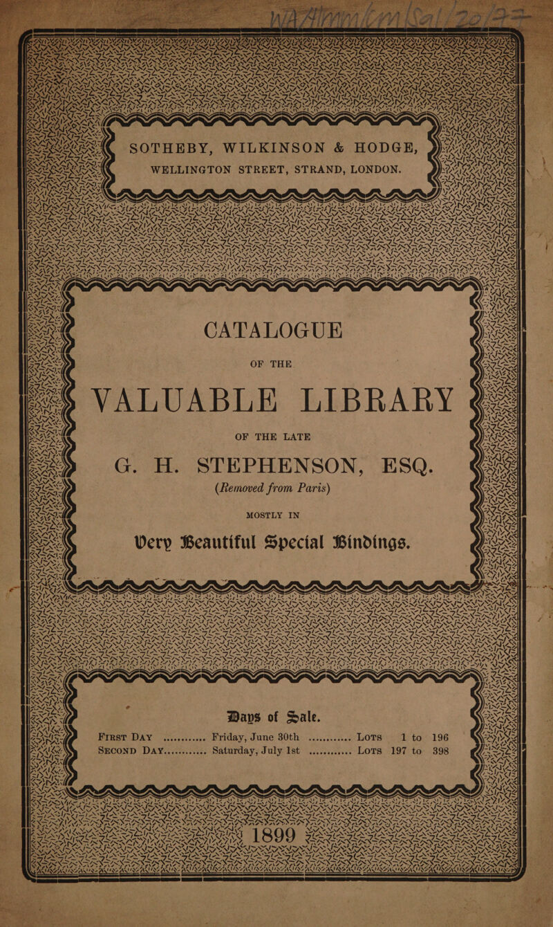 &lt;= Ad IEE TWEEN LES XN’ » ~ ~\ INANE INS NS: LEAL Ww ay WE RAP OWT ER TEIN ONG MEXNEXNES ¢ ; SS EGE WERMERNES 4 =VN7 = X’ mt ra Es ue SSO LILA ~ ne Aa N ANN Ce) » se I ABSNALNAL NALS Ea at katte aa eo) Shevah es AVAL ALAA Va any» ern Weuananze yA 1 iy: AP IY VOR fh, fh’ a4? Aus oe SAU Ay ISN BS) AlAZ ALAR SOTHEBY, WILKINSON &amp; HODGE, ))ii WELLINGTON STREET, STRAND, LONDON. hws LAL “ Sven 744 wi 1Y LN 4AINDY 4 ¢: Bs w\ YA! nN Path ay \ URAL WA, 12, SEO Raya U vA 44: 4 Vs ~ vl 4, M1 ! YS yf vA EQA ‘\ ’os 4, went Soa A my af CATALOGUE OF THE LUABLE LIBRARY OF THE LATE iy v ~ =, [Ra y WSS SN 7, IVS MOSTLY IN Very Beautiful Special Bindings. VT 2 ‘\ ' ? ~ S ~~ ‘ , Pu ee 2» oy ARAN Zu 5 ee WN AA VN | 4 A SN vA ¥. re Y /= AWA 7 ! U ca i &lt; (ab ma \ ¢: 4 4 AY 4 ~- &lt;i 4 Z &lt;I 4 An 17 ! ! N] ‘\ ne AS \ A y 4A OG %, MA, 4 N N A sh) SY A ! \ IAG Zz 4 7 Pa) 44, Xk = I N PARA v 4, / 4 aN AAR ve YINS ay Ki! Mi we NI) Az VOSA. a ‘4 oN ly, ity 4 ~ Ways of Sale. Frrst DAY ....,....... Friday, June 30th ............ LOTS 1 to 196 SECOND DAY............ Saturday, July Ist ............ LOTS 197 to 398 ~ \t ' ee ted ed fe ed lo U &lt; Vs ‘ ys 4 yy =. &lt;a AD PAZ AZOASD AAO ADS Ley “4, A VEMINV SN | “y 1 Pre el ON oN J SN % DAZ RAYAAYA AAI x 4 7 Us \a4 ZU “J! tat ye x - \ SSIES 1Z \ Z S ~~ A 