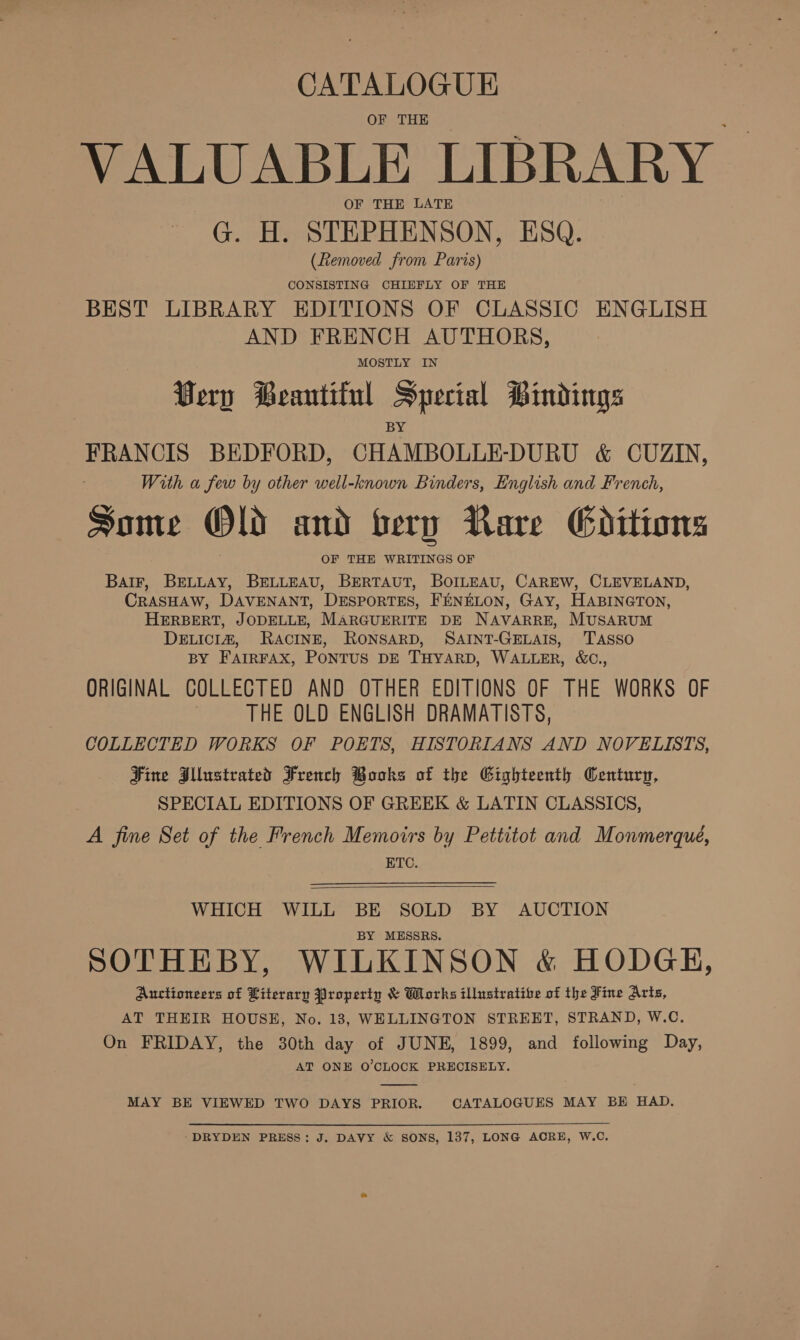 CATALOGUE OF THE VALUABLE LIBRARY OF THE LATE G. H. STEPHENSON, ESQ. (Removed from Paris) CONSISTING CHIEFLY OF THE BEST LIBRARY EDITIONS OF CLASSIC ENGLISH AND FRENCH AUTHORS, MOSTLY IN Very Beantiful Special Bindings FRANCIS BEDFORD, CHAMBOLLE-DURU &amp; CUZIN, With a few by other well-known Binders, English and French, Some Old and bery Rare Editions OF THE WRITINGS OF BalF, BELLAY, BELLEAU, BERTAUT, BOILEAU, CAREW, CLEVELAND, CRASHAW, DAVENANT, DESPORTES, FENELON, GAY, HABINGTON, HERBERT, JODELLE, MARGUERITE DE NAVARRE, MUSARUM DELICIZ, RACINE, RONSARD, SAINT-GELAIS, 'TASSO BY FAIRFAX, PONTUS DE THYARD, WALLER, &amp;C., ORIGINAL COLLECTED AND OTHER EDITIONS OF THE WORKS OF | THE OLD ENGLISH DRAMATISTS, COLLECTED WORKS OF POETS, HISTORIANS AND NOVELISTS, Fine Illustrated French Books of the Gighteenth Century, SPECIAL EDITIONS OF GREEK &amp; LATIN CLASSICS, A fine Set of the French Memoirs by Pettitot and Monmerqué, BTC.  WHICH WILL BE SOLD BY AUCTION BY MESSRS. SOTHEBY, WILKINSON &amp; HODGH, Auctioneers of Literary Property &amp; Works illustratibe of the Fine Arts, AT THEIR HOUSE, No. 183, WELLINGTON STREET, STRAND, W.C. On FRIDAY, the 30th day of JUNE, 1899, and following Day, AT ONE O'CLOCK PRECISELY.  MAY BE VIEWED TWO DAYS PRIOR. CATALOGUES MAY BE HAD. ‘DRYDEN PRESS: J. DAVY &amp; SONS, 137, LONG ACRE, W.C.