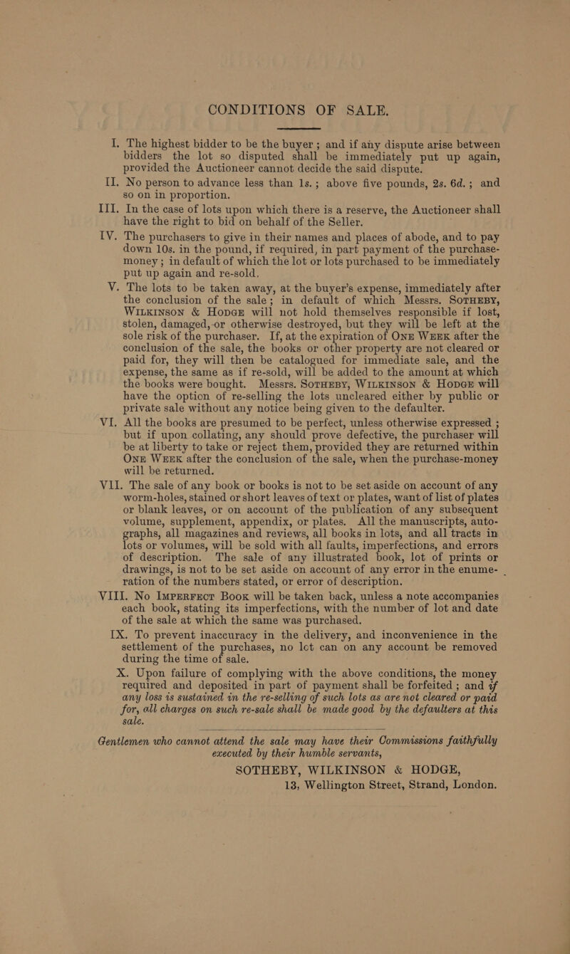 I, The highest bidder to be the buyer; and if any dispute arise between bidders the lot so disputed shall be immediately put up again, provided the Auctioneer cannot decide the said dispute. II. No person to advance less than 1s.; above five pounds, 2s. 6d.; and so on in proportion. III. In the case of lots upon which there is a reserve, the Auctioneer shall have the right to bid on behalf of the Seller. IV. The purchasers to give in their names and places of abode, and to pay down 10s. in the pound, if required, in part payment of the purchase- money ; in default of which the lot or lots purchased to be immediately put up again and re-sold, V. The lots to be taken away, at the buyer’s expense, immediately after the conclusion of the sale; in default of which Messrs. SoTHEBY, WILKINSON &amp; Hopes will not hold themselves responsible if lost, stolen, damaged,-or otherwise destroyed, but they will be left at the sole risk of the purchaser. If, at the expiration of ONE WEEK after the conclusion of the sale, the books or other property are not cleared or paid for, they will then be catalogued for immediate sale, and the expense, the same as if re-sold, will be added to the amount at which the books were bought. Messrs. Soraepy, WinKinson &amp; Hopg@e will have the option of re-selling the lots uncleared either by public or private sale without any notice being given to the defaulter. VI. All the books are presumed to be perfect, unless otherwise expressed ; but if upon collating, any should prove defective, the purchaser will be at liberty to take or reject them, provided they are returned within One WEEK after the conclusion of the sale, when the purchase-money will be returned. VII. The sale of any book or books is not to be set aside on account of any worm-holes, stained or short leaves of text or plates, want of list of plates or blank leaves, or on account of the publication of any subsequent volume, supplement, appendix, or plates. All the manuscripts, auto- graphs, all magazines and reviews, all books in lots, and all tracts in lots or volumes, will be sold with all faults, imperfections, and errors of description. The sale of any illustrated book, lot of prints or drawings, is not to be set aside on account of any error in the enume- _ ration of the numbers stated, or error of description. VIII. No Imperrecr Book will be taken back, unless a note accompanies each book, stating its imperfections, with the number of lot and date of the sale at which the same was purchased. IX. To prevent inaccuracy in the delivery, and inconvenience in the settlement of the purchases, no Ict can on any account be removed during the time of sale. ; X. Upon failure of complying with the above conditions, the money required and deposited in part of payment shall be forfeited ; and ¢ any loss is sustained in the re-sellong of such lots as are not cleared or paid for, all charges on such re-sale shall be made good by the defaulters at this sale. Gentlemen who cannot attend the sale may have their Commissions faithfully executed by their humble servants, SOTHEBY, WILKINSON &amp; HODGE, 